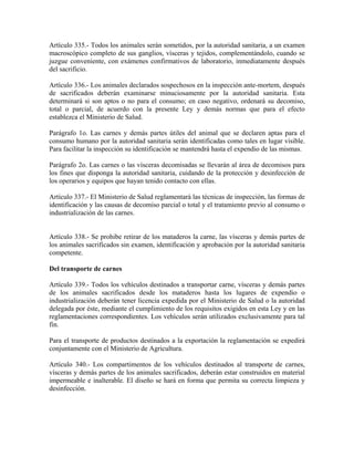 Artículo 335.- Todos los animales serán sometidos, por la autoridad sanitaria, a un examen
macroscópico completo de sus ganglios, vísceras y tejidos, complementándolo, cuando se
juzgue conveniente, con exámenes confirmativos de laboratorio, inmediatamente después
del sacrificio.

Artículo 336.- Los animales declarados sospechosos en la inspección ante-mortem, después
de sacrificados deberán examinarse minuciosamente por la autoridad sanitaria. Esta
determinará si son aptos o no para el consumo; en caso negativo, ordenará su decomiso,
total o parcial, de acuerdo con la presente Ley y demás normas que para el efecto
establezca el Ministerio de Salud.

Parágrafo 1o. Las carnes y demás partes útiles del animal que se declaren aptas para el
consumo humano por la autoridad sanitaria serán identificadas como tales en lugar visible.
Para facilitar la inspección su identificación se mantendrá hasta el expendio de las mismas.

Parágrafo 2o. Las carnes o las vísceras decomisadas se llevarán al área de decomisos para
los fines que disponga la autoridad sanitaria, cuidando de la protección y desinfección de
los operarios y equipos que hayan tenido contacto con ellas.

Artículo 337.- El Ministerio de Salud reglamentará las técnicas de inspección, las formas de
identificación y las causas de decomiso parcial o total y el tratamiento previo al consumo o
industrialización de las carnes.


Artículo 338.- Se prohibe retirar de los mataderos la carne, las vísceras y demás partes de
los animales sacrificados sin examen, identificación y aprobación por la autoridad sanitaria
competente.

Del transporte de carnes

Artículo 339.- Todos los vehículos destinados a transportar carne, vísceras y demás partes
de los animales sacrificados desde los mataderos hasta los lugares de expendio o
industrialización deberán tener licencia expedida por el Ministerio de Salud o la autoridad
delegada por éste, mediante el cumplimiento de los requisitos exigidos en esta Ley y en las
reglamentaciones correspondientes. Los vehículos serán utilizados exclusivamente para tal
fin.

Para el transporte de productos destinados a la exportación la reglamentación se expedirá
conjuntamente con el Ministerio de Agricultura.

Artículo 340.- Los compartimentos de los vehículos destinados al transporte de carnes,
vísceras y demás partes de los animales sacrificados, deberán estar construidos en material
impermeable e inalterable. El diseño se hará en forma que permita su correcta limpieza y
desinfección.
 