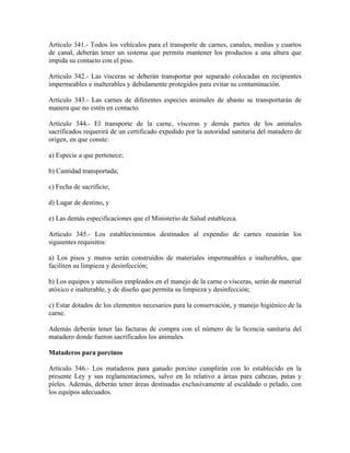 Artículo 341.- Todos los vehículos para el transporte de carnes, canales, medias y cuartos
de canal, deberán tener un sistema que permita mantener los productos a una altura que
impida su contacto con el piso.

Artículo 342.- Las vísceras se deberán transportar por separado colocadas en recipientes
impermeables e inalterables y debidamente protegidos para evitar su contaminación.

Artículo 343.- Las carnes de diferentes especies animales de abasto se transportarán de
manera que no estén en contacto.

Artículo 344.- El transporte de la carne, vísceras y demás partes de los animales
sacrificados requerirá de un certificado expedido por la autoridad sanitaria del matadero de
origen, en que conste:

a) Especie a que pertenece;

b) Cantidad transportada;

c) Fecha de sacrificio;

d) Lugar de destino, y

e) Las demás especificaciones que el Ministerio de Salud establezca.

Artículo 345.- Los establecimientos destinados al expendio de carnes reunirán los
siguientes requisitos:

a) Los pisos y muros serán construidos de materiales impermeables e inalterables, que
faciliten su limpieza y desinfección;

b) Los equipos y utensilios empleados en el manejo de la carne o vísceras, serán de material
atóxico e inalterable, y de diseño que permita su limpieza y desinfección;

c) Estar dotados de los elementos necesarios para la conservación, y manejo higiénico de la
carne.

Además deberán tener las facturas de compra con el número de la licencia sanitaria del
matadero donde fueron sacrificados los animales.

Mataderos para porcinos

Artículo 346.- Los mataderos para ganado porcino cumplirán con lo establecido en la
presente Ley y sus reglamentaciones, salvo en lo relativo a áreas para cabezas, patas y
pieles. Además, deberán tener áreas destinadas exclusivamente al escaldado o pelado, con
los equipos adecuados.
 