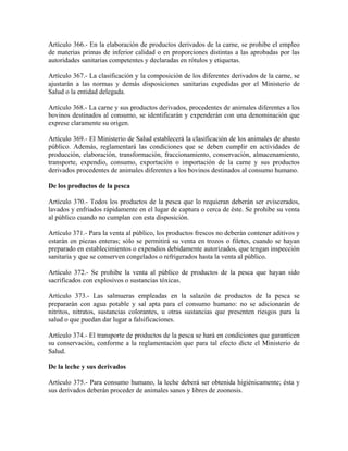 Artículo 366.- En la elaboración de productos derivados de la carne, se prohibe el empleo
de materias primas de inferior calidad o en proporciones distintas a las aprobadas por las
autoridades sanitarias competentes y declaradas en rótulos y etiquetas.

Artículo 367.- La clasificación y la composición de los diferentes derivados de la carne, se
ajustarán a las normas y demás disposiciones sanitarias expedidas por el Ministerio de
Salud o la entidad delegada.

Artículo 368.- La carne y sus productos derivados, procedentes de animales diferentes a los
bovinos destinados al consumo, se identificarán y expenderán con una denominación que
exprese claramente su origen.

Artículo 369.- El Ministerio de Salud establecerá la clasificación de los animales de abasto
público. Además, reglamentará las condiciones que se deben cumplir en actividades de
producción, elaboración, transformación, fraccionamiento, conservación, almacenamiento,
transporte, expendio, consumo, exportación o importación de la carne y sus productos
derivados procedentes de animales diferentes a los bovinos destinados al consumo humano.

De los productos de la pesca

Artículo 370.- Todos los productos de la pesca que lo requieran deberán ser eviscerados,
lavados y enfriados rápidamente en el lugar de captura o cerca de éste. Se prohibe su venta
al público cuando no cumplan con esta disposición.

Artículo 371.- Para la venta al público, los productos frescos no deberán contener aditivos y
estarán en piezas enteras; sólo se permitirá su venta en trozos o filetes, cuando se hayan
preparado en establecimientos o expendios debidamente autorizados, que tengan inspección
sanitaria y que se conserven congelados o refrigerados hasta la venta al público.

Artículo 372.- Se prohibe la venta al público de productos de la pesca que hayan sido
sacrificados con explosivos o sustancias tóxicas.

Artículo 373.- Las salmueras empleadas en la salazón de productos de la pesca se
prepararán con agua potable y sal apta para el consumo humano: no se adicionarán de
nitritos, nitratos, sustancias colorantes, u otras sustancias que presenten riesgos para la
salud o que puedan dar lugar a falsificaciones.

Artículo 374.- El transporte de productos de la pesca se hará en condiciones que garanticen
su conservación, conforme a la reglamentación que para tal efecto dicte el Ministerio de
Salud.

De la leche y sus derivados

Artículo 375.- Para consumo humano, la leche deberá ser obtenida higiénicamente; ésta y
sus derivados deberán proceder de animales sanos y libres de zoonosis.
 