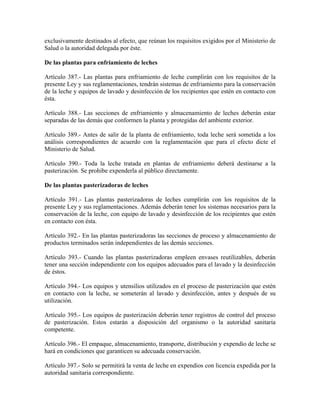 exclusivamente destinados al efecto, que reúnan los requisitos exigidos por el Ministerio de
Salud o la autoridad delegada por éste.

De las plantas para enfriamiento de leches

Artículo 387.- Las plantas para enfriamiento de leche cumplirán con los requisitos de la
presente Ley y sus reglamentaciones, tendrán sistemas de enfriamiento para la conservación
de la leche y equipos de lavado y desinfección de los recipientes que estén en contacto con
ésta.

Artículo 388.- Las secciones de enfriamiento y almacenamiento de leches deberán estar
separadas de las demás que conformen la planta y protegidas del ambiente exterior.

Artículo 389.- Antes de salir de la planta de enfriamiento, toda leche será sometida a los
análisis correspondientes de acuerdo con la reglamentación que para el efecto dicte el
Ministerio de Salud.

Artículo 390.- Toda la leche tratada en plantas de enfriamiento deberá destinarse a la
pasterización. Se prohibe expenderla al público directamente.

De las plantas pasterizadoras de leches

Artículo 391.- Las plantas pasterizadoras de leches cumplirán con los requisitos de la
presente Ley y sus reglamentaciones. Además deberán tener los sistemas necesarios para la
conservación de la leche, con equipo de lavado y desinfección de los recipientes que estén
en contacto con ésta.

Artículo 392.- En las plantas pasterizadoras las secciones de proceso y almacenamiento de
productos terminados serán independientes de las demás secciones.

Artículo 393.- Cuando las plantas pasterizadoras empleen envases reutilizables, deberán
tener una sección independiente con los equipos adecuados para el lavado y la desinfección
de éstos.

Artículo 394.- Los equipos y utensilios utilizados en el proceso de pasterización que estén
en contacto con la leche, se someterán al lavado y desinfección, antes y después de su
utilización.

Artículo 395.- Los equipos de pasterización deberán tener registros de control del proceso
de pasterización. Estos estarán a disposición del organismo o la autoridad sanitaria
competente.

Artículo 396.- El empaque, almacenamiento, transporte, distribución y expendio de leche se
hará en condiciones que garanticen su adecuada conservación.

Artículo 397.- Solo se permitirá la venta de leche en expendios con licencia expedida por la
autoridad sanitaria correspondiente.
 