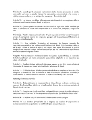 Artículo 29.- Cuando por la ubicación o el volumen de las basuras producidas, la entidad
responsable del aseo no pueda efectuar la recolección, corresponderá a la persona o
establecimiento productores su recolección, transporte y disposición final.

Artículo 30.- Las basuras o residuos sólidos con características infectocontagiosas, deberán
incinerarse en el establecimiento donde se originen.

Artículo 31.- Quienes produzcan basuras con características especiales, en los términos que
señale el Ministerio de Salud, serán responsables de su recolección, transporte y disposición
final.

Artículo 32.- Para los efectos de los artículos 29 y 31 se podrán contratar los servicios de un
tercero el cual deberá cumplir las exigencias que para tal fin establezca el Ministerio de
Salud o la entidad delegada.

Artículo 33.- Los vehículos destinados al transporte de basuras reunirán las
especificaciones técnicas que reglamente el Ministerio de Salud. Preferiblemente, deberán
ser de tipo cerrado a prueba de agua y de carga a baja altura. Unicamente se podrán
transportar en vehículos de tipo abierto desechos que por sus características especiales no
puedan ser arrastrados por el viento.

Parágrafo. Para los vehículos existentes al entrar en vigencia la presente Ley, el Ministerio
de Salud establecerá un plazo conveniente que permita adaptarlos a los requisitos que
señala este artículo.

Artículo 34.- Queda prohibido utilizar el sistema de quemas al aire libre como método de
eliminación de basuras, sin previa autorización del Ministerio de Salud.

Artículo 35.- El Ministerio de Salud reglamentará todo lo relacionado con la recolección,
transporte y disposición final de basuras en todo el territorio colombiano, teniendo en
cuenta además lo establecido en los artículos 34 a 38 del Decreto-ley 2811 de 1974.

De la disposición de excretas

Artículo 36.- Toda edificación o concentración de éstas, ubicada en áreas o sectores que
carezcan de alcantarillado público o privado deberá dotarse de un sistema sanitario de
disposición de excretas.

Artículo 37.- Los sistemas de alcantarillado y disposición de excretas deberán sujetarse a
las normas, especificaciones de diseño y demás exigencias que fije el Ministerio de Salud.

Artículo 38.- Se prohibe colocar letrinas directamente sobre fuentes de agua.

Artículo 39.- Los residuos provenientes de la limpieza de sistemas de disposición de
excretas con arrastre, se ajustarán a lo establecido para residuos líquidos.
 