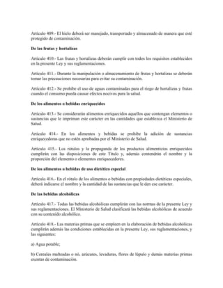 Artículo 409.- El hielo deberá ser manejado, transportado y almacenado de manera que esté
protegido de contaminación.

De las frutas y hortalizas

Artículo 410.- Las frutas y hortalizas deberán cumplir con todos los requisitos establecidos
en la presente Ley y sus reglamentaciones.

Artículo 411.- Durante la manipulación o almacenamiento de frutas y hortalizas se deberán
tomar las precauciones necesarias para evitar su contaminación.

Artículo 412.- Se prohibe el uso de aguas contaminadas para el riego de hortalizas y frutas
cuando el consumo pueda causar efectos nocivos para la salud.

De los alimentos o bebidas enriquecidos

Artículo 413.- Se considerarán alimentos enriquecidos aquellos que contengan elementos o
sustancias que le impriman este carácter en las cantidades que establezca el Ministerio de
Salud.

Artículo 414.- En los alimentos y bebidas se prohibe la adición de sustancias
enriquecedoras que no estén aprobadas por el Ministerio de Salud.

Artículo 415.- Los rótulos y la propaganda de los productos alimenticios enriquecidos
cumplirán con las disposiciones de este Título y, además contendrán el nombre y la
proporción del elemento o elementos enriquecedores.

De los alimentos o bebidas de uso dietético especial

Artículo 416.- En el rótulo de los alimentos o bebidas con propiedades dietéticas especiales,
deberá indicarse el nombre y la cantidad de las sustancias que le den ese carácter.

De las bebidas alcohólicas

Artículo 417.- Todas las bebidas alcohólicas cumplirán con las normas de la presente Ley y
sus reglamentaciones. El Ministerio de Salud clasificará las bebidas alcohólicas de acuerdo
con su contenido alcohólico.

Artículo 418.- Las materias primas que se empleen en la elaboración de bebidas alcohólicas
cumplirán además las condiciones establecidas en la presente Ley, sus reglamentaciones, y
las siguientes:

a) Agua potable;

b) Cereales malteadas o nó, azúcares, levaduras, flores de lúpulo y demás materias primas
exentas de contaminación.
 