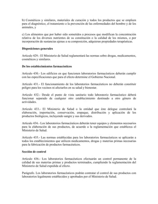 b) Cosméticos y similares, materiales de curación y todos los productos que se empleen
para el diagnóstico, el tratamiento o la prevención de las enfermedades del hombre y de los
animales, y

c) Los alimentos que por haber sido sometidos a procesos que modifican la concentración
relativa de los diversos nutrientes de su constitución o la calidad de los mismos, o por
incorporación de sustancias ajenas a su composición, adquieran propiedades terapéuticas.

Disposiciones generales

Artículo 429.- El Ministerio de Salud reglamentará las normas sobre drogas, medicamentos,
cosméticos y similares.

De los establecimientos farmacéuticos

Artículo 430.- Los edificios en que funcionen laboratorios farmacéuticos deberán cumplir
con las especificaciones que para el efecto determine el Gobierno Nacional.

Artículo 431.- El funcionamiento de los laboratorios farmacéuticos no deberán constituir
peligro para los vecinos ni afectarlos en su salud y bienestar.

Artículo 432.- Desde el punto de vista sanitario todo laboratorio farmacéutico deberá
funcionar separado de cualquier otro establecimiento destinado a otro género de
actividades.

Artículo 433.- El Ministerio de Salud o la entidad que éste delegue controlará la
elaboración, importación, conservación, empaque, distribución y aplicación de los
productos biológicos, incluyendo sangre y sus derivados.

Artículo 434.- Los laboratorios farmacéuticos deberán tener equipos y elementos necesarios
para la elaboración de sus productos, de acuerdo a la reglamentación que establezca el
Ministerio de Salud.

Artículo 435.- Las normas establecidas para los laboratorios farmacéuticos se aplicarán a
todos los establecimientos que utilicen medicamentos, drogas y materias primas necesarias
para la fabricación de productos farmacéuticos.

Sección de control

Artículo 436.- Los laboratorios farmacéuticos efectuarán un control permanente de la
calidad de sus materias primas y productos terminados, cumpliendo la reglamentación del
Ministerio de Salud expedida al efecto.

Parágrafo. Los laboratorios farmacéuticos podrán contratar el control de sus productos con
laboratorios legalmente establecidos y aprobados por el Ministerio de Salud.
 