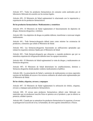 Artículo 437.- Todos los productos farmacéuticos de consumo serán analizados por el
laboratorio fabricante de acuerdo con las normas legales.

Artículo 438.- El Ministerio de Salud reglamentará lo relacionado con la importación y
exportación de los productos farmacéuticos.

De los productos farmacéuticos: Medicamentos y cosméticos

Artículo 439.- El Ministerio de Salud reglamentará el funcionamiento de depósitos de
drogas, farmacias-droguerías y similares.

Artículo 440.- Los depósitos de drogas no podrán elaborar, transformar o reenvasar ningún
medicamento.

Artículo 441.- Toda farmacia-droguería deberá tener como mínimo las existencias de
productos y elementos que señale el Ministerio de Salud.

Artículo 442.- Las farmacias-droguerías funcionarán en edificaciones apropiadas que
reúnan los requisitos mínimos fijados por el Ministerio de Salud.

Artículo 443.- Toda farmacia-droguería que almacene o expenda productos que por su
naturaleza requieran de refrigeración deberán tener los equipos necesarios.

Artículo 444.- El Ministerio de Salud reglamentará la venta de drogas y medicamentos en
farmacias-droguerías.

Artículo 445.- El Ministerio de Salud determinará los establecimientos, distintos a
farmacias-droguerías donde puedan venderse medicamentos al público.

Artículo 446.- La prescripción de Salud y suministro de medicamentos en áreas especiales
carentes de facilidades de acceso a los recursos ordinarios de salud serán reglamentados por
el Ministerio de Salud.

De los rótulos, etiquetas, envases y empaques

Artículo 447.- El Ministerio de Salud reglamentará la utilización de rótulos, etiquetas,
envases y empaques para productos farmacéuticos.

Artículo 448.- El envase para productos farmacéuticos deberá estar fabricado con
materiales que no produzcan reacción física ni química con el producto y que no alteren su
potencia, calidad o pureza.

Artículo 449.- Cuando por su naturaleza los productos farmacéuticos lo requieran, el envase
se protegerá de la acción de la luz, la humedad y de otros agentes atmosféricos o físicos.
 
