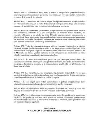 Artículo 469.- El Ministerio de Salud podrá eximir de la obligación de que trata el artículo
anterior para aquellos productos que estime conveniente, en cuyo caso deberá reglamentar
el control de la venta de los mismos.

Artículo 470.- El Ministerio de Salud en ningún caso podrá suministrar estupefacientes a
los establecimientos que, en la fecha de la solicitud correspondiente, tenga una existencia
superior a la que necesiten para su consumo normal durante tres meses.

Artículo 471.- Los laboratorios que elaboren, estupefacientes o sus preparaciones, llevarán
una contabilidad detallada en la que consignarán las materias primas recibidas, los
productos obtenidos y las salidas de éstos. Deberán, además, remitir mensualmente al
Ministerio de Salud una relación juramentada del movimiento que comprenda las entradas,
los productos elaborados, las mermas naturales por manipulaciones, muestras para análisis
y las pérdidas justificadas, las salidas y las existencias.

Artículo 472.- Todos los establecimientos que utilicen, expendan o suministren al público,
con fines médicos, productos estupefacientes o sus preparaciones, están obligados a llevar
un libro oficial de registro de productos estupefacientes, conforme al modelo aprobado por
el Ministerio de Salud. Quedan incluidas en esta obligación las instituciones de salud
oficiales y particulares, cualquiera que sea su naturaleza.

Artículo 473.- La venta o suministro de productos que contengan estupefacientes, los
sicofármacos sometidos a restricción y los productos similares, sólo podrá hacerse mediante
prescripción facultativa, conforme a la reglamentación establecida por el Ministerio de
Salud para tal efecto.


Artículo 474.- Las prescripciones que contengan estupefacientes en cantidades superiores a
las dosis terapéuticas, no podrán despacharse sino con la presentación de una autorización
expedida por el Ministerio de Salud o su entidad delegada.

Artículo 475.- En ningún caso podrán suministrarse al público estupefacientes puros
solamente se podrán despachar productos farmacéuticos que los contengan.

Artículo 476.- El Ministerio de Salud reglamentará la elaboración, manejo y venta para
drogas y medicamentos que por sus efectos requieran restricciones especiales.

Artículo 477.- Los productos que contengan estupefacientes, los sicofármacos sometidos a
restricción, los productos mencionados en el artículo anterior y los demás productos que
por su toxicidad o actividad y condiciones de empleo lo requieran, serán guardados bajo
adecuadas medidas de seguridad.


                                TITULO VII
                  VIGILANCIA Y CONTROL EPIDEMIOLOGICO
 