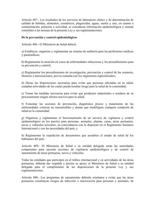 Artículo 487.- Los resultados de los servicios de laboratorio clínico y de determinación de
calidad de bebidas, alimentos, cosméticos, plaguicidas, aguas, suelos y aire, en cuanto a
contaminación, polución o toxicidad, se consideran información epidemiológica y estarán
sometidos a las normas de la presente Ley y sus reglamentaciones.

De la prevención y control epidemiológicos

Artículo 488.- El Ministerio de Salud deberá:

a) Establecer, organizar y reglamentar un sistema de auditoría para las profesiones médicas
y paramédicas;

b) Reglamentar la atención en casos de enfermedades infecciosas y los procedimientos para
su prevención y control;

c) Reglamentar los procedimientos de investigación, prevención y control de las zoonosis,
fitonosis e intoxicaciones, previa consulta con los organismos especializados;

d) Dictar las disposiciones necesarias para evitar que personas afectadas en su salud,
cumplan actividades de las cuales pueda resultar riesgo para la salud de la comunidad;

e) Tomar las medidas necesarias para evitar que productos industriales o residuos de su
procesamiento tengan efectos nocivos para la salud;

f) Fomentar las acciones de prevención, diagnóstico precoz y tratamiento de las
enfermedades crónicas no transmisibles y demás que modifiquen cualquier condición de
salud en la comunidad;

g) Organizar y reglamentar el funcionamiento de un servicio de vigilancia y control
epidemiológico en los puertos para personas, animales, plantas, casas, áreas portuarias,
naves y vehículos terrestres, en concordancia con lo dispuesto en el Reglamento Sanitario
Internacional y con las necesidades del país; y

h) Reglamentar la expedición de documentos que acrediten el estado de salud de los
habitantes del país.

Artículo 489.- El Ministerio de Salud o su entidad delegada serán las autoridades
competentes para ejecutar acciones de vigilancia epidemiológica y de control de
saneamiento de áreas portuarias, naves y vehículos.

Todas las entidades que participen en el tráfico internacional y en actividades de las áreas
portuarias, deberán dar respaldo y prestar su apoyo al Ministerio de Salud o su entidad
delegada para el cumplimiento de las disposiciones de la presente Ley y sus
reglamentaciones.

Artículo 490.- Los programas de saneamiento deberán orientarse a evitar que las áreas
portuarias constituyan riesgos de infección o intoxicación para personas y animales, de
 