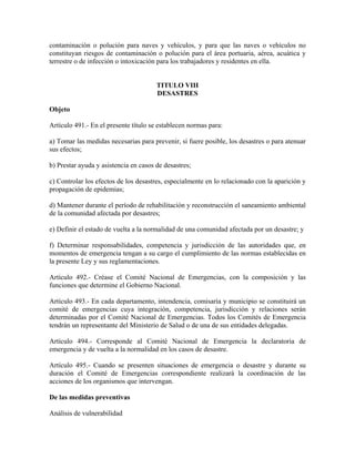 contaminación o polución para naves y vehículos, y para que las naves o vehículos no
constituyan riesgos de contaminación o polución para el área portuaria, aérea, acuática y
terrestre o de infección o intoxicación para los trabajadores y residentes en ella.


                                       TITULO VIII
                                       DESASTRES

Objeto

Artículo 491.- En el presente título se establecen normas para:

a) Tomar las medidas necesarias para prevenir, si fuere posible, los desastres o para atenuar
sus efectos;

b) Prestar ayuda y asistencia en casos de desastres;

c) Controlar los efectos de los desastres, especialmente en lo relacionado con la aparición y
propagación de epidemias;

d) Mantener durante el período de rehabilitación y reconstrucción el saneamiento ambiental
de la comunidad afectada por desastres;

e) Definir el estado de vuelta a la normalidad de una comunidad afectada por un desastre; y

f) Determinar responsabilidades, competencia y jurisdicción de las autoridades que, en
momentos de emergencia tengan a su cargo el cumplimiento de las normas establecidas en
la presente Ley y sus reglamentaciones.

Artículo 492.- Créase el Comité Nacional de Emergencias, con la composición y las
funciones que determine el Gobierno Nacional.

Artículo 493.- En cada departamento, intendencia, comisaría y municipio se constituirá un
comité de emergencias cuya integración, competencia, jurisdicción y relaciones serán
determinadas por el Comité Nacional de Emergencias. Todos los Comités de Emergencia
tendrán un representante del Ministerio de Salud o de una de sus entidades delegadas.

Artículo 494.- Corresponde al Comité Nacional de Emergencia la declaratoria de
emergencia y de vuelta a la normalidad en los casos de desastre.

Artículo 495.- Cuando se presenten situaciones de emergencia o desastre y durante su
duración el Comité de Emergencias correspondiente realizará la coordinación de las
acciones de los organismos que intervengan.

De las medidas preventivas

Análisis de vulnerabilidad
 