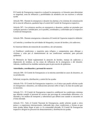 El Comité de Emergencias respectivo evaluará la emergencia o el desastre para determinar
su magnitud, zona de influencia y posibilidades de atenderla con sus recursos o solicitar
ayuda.

Artículo 506.- Durante la emergencia o desastre las alarmas y los sistemas de comunicación
de la zona de influencia, quedarán bajo el control del Comité de Emergencia respectivo.

Artículo 507.- Los primeros auxilios en emergencia o desastres, podrán ser prestados por
cualquier persona o entidad pero, en lo posible, coordinados y controlados por el respectivo
Comité de Emergencias.


Artículo 508.- Durante emergencias o desastres el Comité de Urgencias respectivo deberán:

a) Controlar y coordinar las actividades de búsqueda y rescate de heridos y de cadáveres;

b) Autorizar labores de remoción de escombros y de salvamento;

c) Establecer condiciones y requisitos para refugios y campamentos para albergar y
víctimas y velar por el mantenimiento de sus condiciones sanitarias, para prevenir
epidemias.

El Ministerio de Salud reglamentará la atención de heridos, manejo de cadáveres y
disposición de residuos, en las zonas de influencia de la emergencia o del desastre.
Además, establecerá las medidas sanitarias para la prevención de epidemias.

Autoridades, coordinación y personal de socorro

Artículo 509.- El Comité de Emergencias es la máxima autoridad en casos de desastres, en
su jurisdicción.

Solicitud, recepción, distribución y control de las ayudas

Artículo 510.- El Comité de Emergencias respectivo, es el único que puede solicitar ayuda
en emergencias o desastres, con indicaciones precisas sobre el tipo y la clase de ayudas que
se necesiten.

Artículo 511.- El Comité de Emergencias respectivo establecerá las condiciones mínimas
que deberán cumplir el personal de socorro que provenga de comunidades diferentes a la
afectada y los medios de transporte y subsistencia que deberá usar cuando se encuentre en
el área afectada.

Artículo 512.- Solo el Comité Nacional de Emergencias, podrá solicitar ayuda a otros
países y a organismos internacionales, indicando tipo, clase, condiciones, y formas en que
estas ayudas deben llegar al país o a la comunidad afectada. El Comité de Emergencias
respectivo dirigirá los procesos de almacenamiento y distribución de ayudas.
 