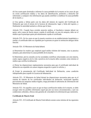 d) Una cuarta parte destinada a informar la causa probable de la muerte en los casos de que
no exista certificación médica y los datos de identificación, profesión y domicilio del
informante y cualquier otra información que pueda contribuir a establecer la causa probable
de la muerte, y

e) Una quinta y última parte con los datos del número de registro del Certificado de
Defunción que será el mismo de la licencia de inhumación, lugar y fecha del registro, y
finalmente la autoridad sanitaria u oficina que lo hace.

Artículo 518.- Cuando haya existido atención médica, el facultativo tratante deberá ser
quien, salvo causa de fuerza mayor, expida el certificado, en caso de autopsia, debe ser el
médico que la practique quien prevalentemente expida el certificado.

Artículo 519.- En los casos en que la muerte ocurriera en un establecimiento hospitalario o
similar, el certificado debe ser expedido por la persona en quien la institución delegue dicha
función.

Artículo 520.- El Ministerio de Salud deberá:

a) Determinar los medios que empleará aquel médico distinto del tratante, sino se practica
autopsia, para determinar la causa probable de la muerte;

b) Determinar, previa consulta con las sociedades científicas relacionadas con esta materia,
cuales signos negativos de la vida o positivos de la muerte debe constatar como mínimo el
médico que certifica la defunción:

c) Dictar las disposiciones reglamentarias necesarias para que el certificado individual de
defunción sea expedido sin causar ninguna erogación a quien lo solicita, y

d) Exigir la presentación del Certificado Individual de Defunción, como condición
indispensable para expedir la Licencia de Inhumación.

Artículo 521.- El Ministerio de Salud dictará las disposiciones necesarias para que en el
sistema de tránsito de los certificados individuales de defunción, incluyendo aquellos
provenientes de autopsias médico-legales, tenga prioridad el subsistema de información del
Ministerio de Salud.

Artículo 522.- En aquellos casos en que no haya certificación médica de la muerte, se debe
escoger entre los posibles informantes aquel que por sus nexos circunstanciales, o por sus
condiciones culturales, ofrezca más garantía de veracidad en la información que suministra.

Certificado de Muerte Fetal

Artículo 523.- El Certificado de Muerte Fetal deberá constar como mínimo de las siguientes
partes:
 