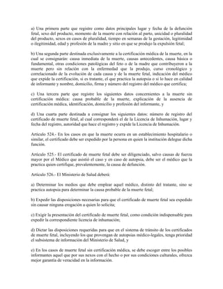a) Una primera parte que registre como datos principales lugar y fecha de la defunción
fetal, sexo del producto, momento de la muerte con relación al parto, unicidad o pluralidad
del producto, sexos en casos de pluralidad, tiempo en semanas de la gestación, legitimidad
o ilegitimidad, edad y profesión de la madre y sitio en que se produjo la expulsión fetal;

b) Una segunda parte destinada exclusivamente a la certificación médica de la muerte, en la
cual se consignarán: causa inmediata de la muerte, causas antecedentes, causa básica o
fundamental, otras condiciones patológicas del feto o de la madre que contribuyeron a la
muerte pero sin relación con la enfermedad que la produjo, curso cronológico y
correlacionado de la evolución de cada causa y de la muerte fetal, indicación del médico
que expide la certificación, si es tratante, el que practica la autopsia o si lo hace en calidad
de informante y nombre, domicilio, firma y número del registro del médico que certifica;

c) Una tercera parte que registre los siguientes datos concernientes a la muerte sin
certificación médica: causa probable de la muerte, explicación de la ausencia de
certificación médica, identificación, domicilio y profesión del informante, y

d) Una cuarta parte destinada a consignar los siguientes datos: número de registro del
certificado de muerte fetal, al cual corresponderá el de la Licencia de Inhumación, lugar y
fecha del registro, autoridad que hace el registro y expide la Licencia de Inhumación.

Artículo 524.- En los casos en que la muerte ocurra en un establecimiento hospitalario o
similar, el certificado debe ser expedido por la persona en quien la institución delegue dicha
función.

Artículo 525.- El certificado de muerte fetal debe ser diligenciado, salvo causas de fuerza
mayor por el Médico que asistió el caso y en caso de autopsia, debe ser el médico que la
practica quien certifique, prevalentemente, la causa de defunción.

Artículo 526.- El Ministerio de Salud deberá:

a) Determinar los medios que debe emplear aquel médico, distinto del tratante, sino se
practica autopsia para determinar la causa probable de la muerte fetal;

b) Expedir las disposiciones necesarias para que el certificado de muerte fetal sea expedido
sin causar ninguna erogación a quien lo solicita;

c) Exigir la presentación del certificado de muerte fetal, como condición indispensable para
expedir la correspondiente licencia de inhumación;

d) Dictar las disposiciones requeridas para que en el sistema de tránsito de los certificados
de muerte fetal, incluyendo los que provengan de autopsias médico-legales, tenga prioridad
el subsistema de información del Ministerio de Salud, y

e) En los casos de muerte fetal sin certificación médica, se debe escoger entre los posibles
informantes aquel que por sus nexos con el hecho o por sus condiciones culturales, ofrezca
mejor garantía de veracidad en la información.
 