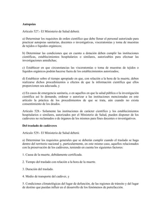 Autopsias

Artículo 527.- El Ministerio de Salud deberá:

a) Determinar los requisitos de orden científico que debe llenar el personal autorizado para
practicar autopsias sanitarias, docentes o investigativas, visceratomías y toma de muestras
de tejidos o líquidos orgánicos;

b) Determinar las condiciones que en cuento a dotación deben cumplir las instituciones
científicas, establecimientos hospitalarios o similares, autorizables para efectuar las
investigaciones antedichas;

c) Establecer en que circunstancias las visceratomías o toma de muestras de tejidos o
líquidos orgánicos podrán hacerse fuera de los establecimientos autorizados;

d) Establecer sobre el tiempo apropiado en que, con relación a la hora de la muerte, deben
realizarse dichos procedimientos a efectos de que la información científica que ellos
proporcionen sea adecuada, y

e) En casos de emergencia sanitaria, o en aquellos en que la salud pública o la investigación
científica así lo demande, ordenar o autorizar a las instituciones mencionadas en este
artículo la práctica de los procedimientos de que se trata, aún cuando no exista
consentimiento de los deudos.

Artículo 528.- Solamente las instituciones de carácter científico y los establecimientos
hospitalarios o similares, autorizados por el Ministerio de Salud, pueden disponer de los
cadáveres no reclamados o de órganos de los mismos para fines docentes o investigativos.

Del traslado de cadáveres

Artículo 529.- El Ministerio de Salud deberá:

a) Determinar los requisitos generales que se deberán cumplir cuando el traslado se haga
dentro del territorio nacional y, particularmente, en este mismo caso, aquellos relacionados
con la preservación de los cadáveres, teniendo en cuenta los siguientes factores:

1. Causa de la muerte, debidamente certificada.

2. Tiempo del traslado con relación a la hora de la muerte.

3. Duración del traslado.

4. Medio de transporte del cadáver, y

5. Condiciones climatológicas del lugar de defunción, de las regiones de tránsito y del lugar
de destino que puedan influir en el desarrollo de los fenómenos de putrefacción.
 