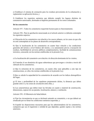 e) Establecer el sistema de cremación para los residuos provenientes de la exhumación y
reglamentar su aplicación técnica, y

f) Establecer los requisitos sanitarios que deberán cumplir los lugares distintos de
cementerios autorizados, destinados al depósito permanente de los restos exhumados.

De los cementerios

Artículo 537.- Todos los cementerios requerirán licencia para su funcionamiento.

Artículo 538.- Para la aprobación mencionada en el artículo anterior se deberán contemplar
los siguientes aspectos:

a) Ubicación de los cementerios con relación a los cascos urbanos, en los casos en que ella
no esté contemplada en los planes de desarrollo correspondiente;

b) Que la localización de los cementerios en cuanto hace relación a las condiciones
generales del terreno a nivel freático del mismo, a su saneamiento previo; evacuación de
residuos, factibilidad de servicios públicos complementarios, facilidad de comunicaciones
terrestres, concuerde con las normas establecidas en la presente Ley;


c) La localización del cementerio con relación a la dirección dominante de los vientos;

d) Controlar el uso doméstico de aguas subterráneas que provengan o circulen a través del
subsuelo de los cementerios;

e) Que la estructura de los cementerios, en cuanto ellas sean aplicables a este tipo de
construcciones, se ciña a las normas establecidas en la presente Ley;

f) Que se calcule la capacidad de los cementerios de acuerdo con los índices demográficos
del lugar;

g) El área y profundidad de las sepulturas propiamente dichas, la distancia que deben
guardar entre sí y las zonas de circulación entre ellas, y

h) Las características que deben tener las bóvedas en cuanto a material de construcción,
dimensiones, espesor de sus paredes, localización, número y ventilación.

Artículo 539.- El Ministerio de Salud deberá:

a) Fijar las circunstancias en que se declarará saturado un cementerio, o en que deberá ser
erradicado por no llenar las condiciones sanitarias requeridas, y

b) Expedir las disposiciones necesarias para que los administradores de los cementerios,
cualquiera que sea el organismo o entidad de que dependan, queden sujetas a las normas
anteriores.
 