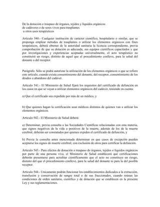 De la donación o traspaso de órganos, tejidos y líquidos orgánicos
de cadáveres o de seres vivos para trasplantes
u otros usos terapéuticos

Artículo 540.- Cualquier institución de carácter científico, hospitalario o similar, que se
proponga emplear métodos de trasplantes o utilizar los elementos orgánicos con fines
terapéuticos, deberá obtener de la autoridad sanitaria la licencia correspondiente, previa
comprobación de que su dotación es adecuada, sus equipos científicos capacitados y que
por investigaciones y experiencias aceptadas universalmente, el acto terapéutico no
constituirá un riesgo, distinto de aquel que el procedimiento conlleve, para la salud del
donante o del receptor.


Parágrafo. Sólo se podrá autorizar la utilización de los elementos orgánicos o que se refiere
este artículo, cuando exista consentimiento del donante, del receptor, consentimiento de los
deudos o abandono del cadáver.

Artículo 541.- El Ministerio de Salud fijará los requisitos del certificado de defunción en
los casos en que se vayan a utilizar elementos orgánicos del cadáver, teniendo en cuenta:

a) Que el certificado sea expedido por más de un médico, y


b) Que quienes hagan la certificación sean médicos distintos de quienes van a utilizar los
elementos orgánicos.

Artículo 542.- El Ministerio de Salud deberá:

a) Determinar, previa consulta a las Sociedades Científicas relacionadas con esta materia,
que signos negativos de la vida o positivos de la muerte, además de los de la muerte
cerebral, deberán ser constatados por quienes expiden el certificado de defunción, y

b) Previa la consulta antes mencionada determinar en que casos de excepción pueden
aceptarse los signos de muerte cerebral, con exclusión de otros para certificar la defunción.

Artículo 543.- Para efectos de donación o traspaso de órganos, tejidos o líquidos orgánicos
por parte de una persona viva, el Ministerio de Salud establecerá qué certificaciones
deberán presentarse para acreditar científicamente que el acto no constituye un riesgo,
distinto del que el procedimiento conlleve, para la salud del donante ni para la del posible
receptor.

Artículo 544.- Unicamente podrán funcionar los establecimientos dedicados a la extracción,
transfusión y conservación de sangre total o de sus fraccionados, cuando reúnan las
condiciones de orden sanitario, científico y de dotación que se establecen en la presente
Ley y sus reglamentaciones.
 
