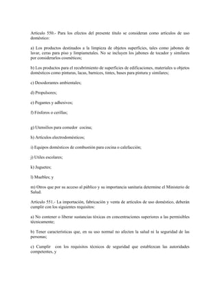 Artículo 550.- Para los efectos del presente título se consideran como artículos de uso
doméstico:

a) Los productos destinados a la limpieza de objetos superficies, tales como jabones de
lavar, ceras para piso y limpiametales. No se incluyen los jabones de tocador y similares
por considerarlos cosméticos;

b) Los productos para el recubrimiento de superficies de edificaciones, materiales u objetos
domésticos como pinturas, lacas, barnices, tintes, bases para pintura y similares;

c) Desodorantes ambientales;

d) Propulsores;

e) Pegantes y adhesivos;

f) Fósforos o cerillas;


g) Utensilios para comedor cocina;

h) Artículos electrodomésticos;

i) Equipos domésticos de combustión para cocina o calefacción;

j) Utiles escolares;

k) Juguetes;

l) Muebles; y

m) Otros que por su acceso al público y su importancia sanitaria determine el Ministerio de
Salud.

Artículo 551.- La importación, fabricación y venta de artículos de uso doméstico, deberán
cumplir con los siguientes requisitos:

a) No contener o liberar sustancias tóxicas en concentraciones superiores a las permisibles
técnicamente;

b) Tener características que, en su uso normal no afecten la salud ni la seguridad de las
personas;

c) Cumplir con los requisitos técnicos de seguridad que establezcan las autoridades
competentes, y
 