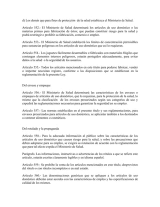 d) Los demás que para fines de protección de la salud establezca el Ministerio de Salud.

Artículo 552.- El Ministerio de Salud determinará los artículos de uso doméstico o las
materias primas para fabricación de éstos; que puedan constituir riesgo para la salud y
podrá restringir o prohibir su fabricación, comercio o empleo.

Artículo 553.- El Ministerio de Salud establecerá los límites de concentración permisibles
para sustancias peligrosas en los artículos de uso doméstico que así lo requieran.

Artículo 554.- Los juguetes fácilmente desarmables o fabricados con materiales frágiles que
contengan elementos internos peligrosos, estarán protegidos adecuadamente, para evitar
daños a la salud o la seguridad de los usuarios.

Artículo 555.- Todos los artículos mencionados en este título para poderse fabricar, vender
o importar necesitan registro, conforme a las disposiciones que se establezcan en la
reglamentación de la presente Ley.


Del envase y empaque

Artículo 556.- El Ministerio de Salud determinará las características de los envases o
empaques de artículos de uso doméstico, que lo requieran, para la protección de la salud, lo
mismo que la clasificación de los envases presurizados según sus categorías de uso y
expedirá las reglamentaciones necesarias para garantizar la seguridad en su empleo.

Artículo 557.- Las normas establecidas en el presente título y sus reglamentaciones, para
envases presurizados para artículos de uso doméstico, se aplicarán también a los destinados
a contener alimentos o cosméticos.


Del rotulado y la propaganda

Artículo 558.- Para la adecuada información al público sobre las características de los
artículos de uso doméstico que causen riesgo para la salud, y sobre las precauciones que
deben adoptarse para su empleo, se exigirá su rotulación de acuerdo con la reglamentación
que para tal efecto expida el Ministerio de Salud.

Parágrafo. Las informaciones, instructivas o advertencias de los rótulos a que se refiere este
artículo, estarán escritas claramente legibles y en idioma español.

Artículo 559.- Se prohibe la venta de los artículos mencionados en este título, desprovistos
del rótulo o con rótulos incompletos o en mal estado.

Artículo 560.- Las denominaciones genéricas que se apliquen a los artículos de uso
doméstico deberán estar acordes con las características de empleo y las especificaciones de
calidad de los mismos.
 