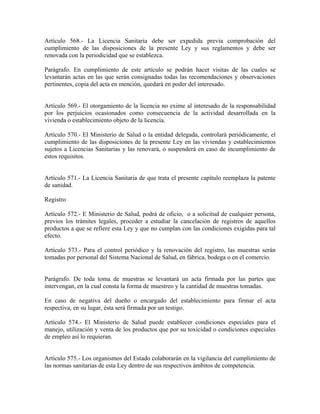 Artículo 568.- La Licencia Sanitaria debe ser expedida previa comprobación del
cumplimiento de las disposiciones de la presente Ley y sus reglamentos y debe ser
renovada con la periodicidad que se establezca.

Parágrafo. En cumplimiento de este artículo se podrán hacer visitas de las cuales se
levantarán actas en las que serán consignadas todas las recomendaciones y observaciones
pertinentes, copia del acta en mención, quedará en poder del interesado.


Artículo 569.- El otorgamiento de la licencia no exime al interesado de la responsabilidad
por los perjuicios ocasionados como consecuencia de la actividad desarrollada en la
vivienda o establecimiento objeto de la licencia.

Artículo 570.- El Ministerio de Salud o la entidad delegada, controlará periódicamente, el
cumplimiento de las disposiciones de la presente Ley en las viviendas y establecimientos
sujetos a Licencias Sanitarias y las renovará, o suspenderá en caso de incumplimiento de
estos requisitos.


Artículo 571.- La Licencia Sanitaria de que trata el presente capítulo reemplaza la patente
de sanidad.

Registro

Artículo 572.- E Ministerio de Salud, podrá de oficio, o a solicitud de cualquier persona,
previos los trámites legales, proceder a estudiar la cancelación de registros de aquellos
productos a que se refiere esta Ley y que no cumplan con las condiciones exigidas para tal
efecto.

Artículo 573.- Para el control periódico y la renovación del registro, las muestras serán
tomadas por personal del Sistema Nacional de Salud, en fábrica, bodega o en el comercio.


Parágrafo. De toda toma de muestras se levantará un acta firmada por las partes que
intervengan, en la cual consta la forma de muestreo y la cantidad de muestras tomadas.

En caso de negativa del dueño o encargado del establecimiento para firmar el acta
respectiva, en su lugar, ésta será firmada por un testigo.

Artículo 574.- El Ministerio de Salud puede establecer condiciones especiales para el
manejo, utilización y venta de los productos que por su toxicidad o condiciones especiales
de empleo así lo requieran.


Artículo 575.- Los organismos del Estado colaborarán en la vigilancia del cumplimiento de
las normas sanitarias de esta Ley dentro de sus respectivos ámbitos de competencia.
 