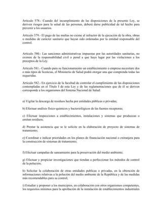 Artículo 578.- Cuando del incumplimiento de las disposiciones de la presente Ley, se
deriven riesgos para la salud de las personas, deberá darse publicidad de tal hecho para
prevenir a los usuarios.

Artículo 579.- El pago de las multas no exime al infractor de la ejecución de la obra, obras
o medidas de carácter sanitario que hayan sido ordenadas por la entidad responsable del
control.


Artículo 580.- Las sanciones administrativas impuestas por las autoridades sanitarias, no
eximen de la responsabilidad civil o penal a que haya lugar por las violaciones a los
preceptos de la Ley.

Artículo 581.- Cuando para su funcionamiento un establecimiento o empresa necesitare dos
o más tipos de licencias, el Ministerio de Salud podrá otorgar una que comprenda todas las
requeridas.

Artículo 582.- En ejercicio de la facultad de controlar el cumplimiento de las disposiciones
contempladas en el Título I de esta Ley y de las reglamentaciones que de él se deriven
corresponde a los organismos del Sistema Nacional de Salud:


a) Vigilar la descarga de residuos hecha por entidades públicas o privadas;

b) Efectuar análisis físico-químicos y bacteriológicos de las fuentes receptoras;

c) Efectuar inspecciones a establecimientos, instalaciones y sistemas que produzcan o
emitan residuos;

d) Prestar la asistencia que se le solicite en la elaboración de proyecto de sistemas de
tratamiento;

e) Coordinar e indicar prioridades en los planes de financiación nacional o extranjera para
la construcción de sistemas de tratamiento;


f) Efectuar campañas de saneamiento para la preservación del medio ambiente;

g) Efectuar y propiciar investigaciones que tiendan a perfeccionar los métodos de control
de la polución;

h) Solicitar la colaboración de otras entidades publicas o privadas, en la obtención de
informaciones relativas a la polución del medio ambiente de la República y de las medidas
más recomendables para su control;

i) Estudiar y proponer a los municipios, en colaboración con otros organismos competentes,
los requisitos mínimos para la aprobación de la instalación de establecimientos industriales
 