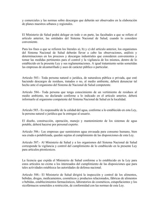 y comerciales y las normas sobre descargas que deberán ser observados en la elaboración
de planes maestros urbanos y regionales.


El Ministerio de Salud podrá delegar en todo o en parte, las facultades a que se refiere el
artículo anterior, las entidades del Sistema Nacional de Salud, cuando lo considere
conveniente.

Para los fines a que se refieren los literales a), b) y c) del artículo anterior, los organismos
del Sistema Nacional de Salud deberán llevar a cabo las observaciones, análisis y
determinaciones en los procesos y descargas industriales que consideren convenientes y
tomar las medidas pertinentes para el control y la vigilancia de los mismos, dentro de lo
establecido en la presente Ley y sus reglamentaciones. A igual tratamiento serán sometidas
las empresas de alcantarillado y aseo de carácter público o particular.


Artículo 583.- Toda persona natural o jurídica, de naturaleza pública o privada, que esté
haciendo descargos de residuos, tratados o no, al medio ambiente, deberá denunciar tal
hecho ante el organismo del Sistema de Nacional de Salud competente.

Artículo 584.- Toda persona que tenga conocimiento de un vertimiento de residuos al
medio ambiente, no declarado conforme a lo indicado en el artículo anterior, deberá
informarlo al organismo competente del Sistema Nacional de Salud en la localidad.


Artículo 585.- Es responsable de la calidad del agua, conforme a lo establecido en esta Ley,
la persona natural o jurídica que la entregue al usuario.

El diseño, construcción, operación, manejo y mantenimiento de los sistemas de agua
potable, deberá hacerse por personal experto.

Artículo 586.- Las empresas que suministren agua envasada para consumo humano, bien
sea cruda o potabilizada, quedan sujetas al cumplimiento de las disposiciones de esta Ley.

Artículo 587.- Al Ministerio de Salud y a los organismos del Sistema Nacional de Salud
corresponde la vigilancia y control del cumplimiento de lo establecido en la presente Ley
para artículos pirotécnicos.


La licencia que expida el Ministerio de Salud conforme a lo establecido en la Ley para
estos artículos no exime a los interesados del cumplimiento de las disposiciones que para
tales actividades establezca las autoridades de defensa nacional.

Artículo 588.- El Ministerio de Salud dirigirá la inspección y control de los alimentos,
bebidas, drogas, medicamentos, cosméticos y productos relacionados, fábricas de alimentos
o bebidas, establecimientos farmacéuticos, laboratorios de cosméticos, estupefacientes y los
sicofármacos sometidos a restricción, de conformidad con las normas de esta Ley.
 