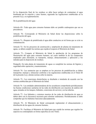 h) La disposición final de los residuos se debe hacer peligro de contaminar el agua
bombeada por la estación y otras fuentes, siguiendo las regulaciones establecidas en la
presente Ley y su reglamentación.

De la potabilización del agua


Artículo 69.- Toda agua para consumo humano debe ser potable cualesquiera que sea su
procedencia.

Artículo 70.- Corresponde al Ministerio de Salud dictar las disposiciones sobre la
potabilización del agua.

Artículo 71.- Después de potabilizada el agua debe conducirse en tal forma que se evite su
contaminación.

Artículo 72.- En los proyectos de construcción y ampliación de plantas de tratamiento de
aguas, se deben cumplir las normas que expida al respecto el Ministerio de Salud.

Artículo 73.- Compete al Ministerio de Salud la aprobación de los programas de
fluoruración del agua para consumo humano, así como también la de los compuestos
empleados para efectuarla, su transporte, manejo, almacenamiento y aplicación y los
métodos para la disposición de residuos.

Parágrafo. En toda planta de tratamiento de aguas se cumplirán las normas de higiene y
seguridad sobre operación y mantenimiento.

Artículo 74.- Las sustancias que se empleen en los procesos de potabilización se deben
transportar, manejar y almacenar conforme a las regulaciones establecidas en el Título III
de la presente Ley y demás normas sobre la materia.

Artículo 75.- Las conexiones domiciliarias se diseñarán e instalarán de acuerdo con las
normas establecidas por el Ministerio de Salud.

Artículo 76.- Las entidades administradoras de los acueductos comprobarán periódicamente
las buenas condiciones sanitarias de las redes de distribución con muestras de análisis del
agua, tomadas en los tanques, hidrantes, conexiones de servicio y en las tuberías.

Artículo 77.- Los hidrantes y extremos muertos de las redes de distribución de agua se
deben abrir con la frecuencia necesaria para eliminar sedimentos. Periódicamente se debe
comprobar que los hidrantes funcionen adecuadamente.

Artículo 78.- Al Ministerio de Salud corresponde reglamentar el almacenamiento y
distribución de las aguas de consumo humano.

Artículo 79.- Facúltase al Ministerio de Salud para que expida las normas que regulen los
aspectos no contemplados en forma específica en este Título.
 