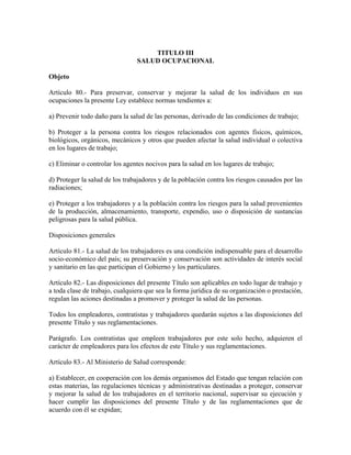 TITULO III
                                SALUD OCUPACIONAL

Objeto

Artículo 80.- Para preservar, conservar y mejorar la salud de los individuos en sus
ocupaciones la presente Ley establece normas tendientes a:

a) Prevenir todo daño para la salud de las personas, derivado de las condiciones de trabajo;

b) Proteger a la persona contra los riesgos relacionados con agentes físicos, químicos,
biológicos, orgánicos, mecánicos y otros que pueden afectar la salud individual o colectiva
en los lugares de trabajo;

c) Eliminar o controlar los agentes nocivos para la salud en los lugares de trabajo;

d) Proteger la salud de los trabajadores y de la población contra los riesgos causados por las
radiaciones;

e) Proteger a los trabajadores y a la población contra los riesgos para la salud provenientes
de la producción, almacenamiento, transporte, expendio, uso o disposición de sustancias
peligrosas para la salud pública.

Disposiciones generales

Artículo 81.- La salud de los trabajadores es una condición indispensable para el desarrollo
socio-económico del país; su preservación y conservación son actividades de interés social
y sanitario en las que participan el Gobierno y los particulares.

Artículo 82.- Las disposiciones del presente Título son aplicables en todo lugar de trabajo y
a toda clase de trabajo, cualquiera que sea la forma jurídica de su organización o prestación,
regulan las aciones destinadas a promover y proteger la salud de las personas.

Todos los empleadores, contratistas y trabajadores quedarán sujetos a las disposiciones del
presente Título y sus reglamentaciones.

Parágrafo. Los contratistas que empleen trabajadores por este solo hecho, adquieren el
carácter de empleadores para los efectos de este Título y sus reglamentaciones.

Artículo 83.- Al Ministerio de Salud corresponde:

a) Establecer, en cooperación con los demás organismos del Estado que tengan relación con
estas materias, las regulaciones técnicas y administrativas destinadas a proteger, conservar
y mejorar la salud de los trabajadores en el territorio nacional, supervisar su ejecución y
hacer cumplir las disposiciones del presente Título y de las reglamentaciones que de
acuerdo con él se expidan;
 