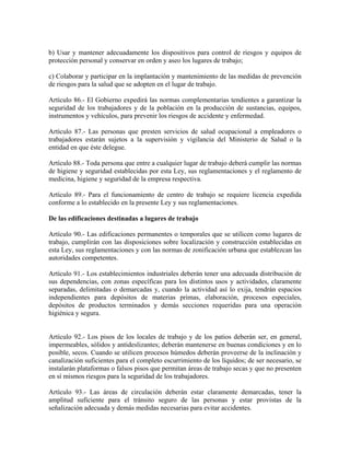 b) Usar y mantener adecuadamente los dispositivos para control de riesgos y equipos de
protección personal y conservar en orden y aseo los lugares de trabajo;

c) Colaborar y participar en la implantación y mantenimiento de las medidas de prevención
de riesgos para la salud que se adopten en el lugar de trabajo.

Artículo 86.- El Gobierno expedirá las normas complementarias tendientes a garantizar la
seguridad de los trabajadores y de la población en la producción de sustancias, equipos,
instrumentos y vehículos, para prevenir los riesgos de accidente y enfermedad.

Artículo 87.- Las personas que presten servicios de salud ocupacional a empleadores o
trabajadores estarán sujetos a la supervisión y vigilancia del Ministerio de Salud o la
entidad en que éste delegue.

Artículo 88.- Toda persona que entre a cualquier lugar de trabajo deberá cumplir las normas
de higiene y seguridad establecidas por esta Ley, sus reglamentaciones y el reglamento de
medicina, higiene y seguridad de la empresa respectiva.

Artículo 89.- Para el funcionamiento de centro de trabajo se requiere licencia expedida
conforme a lo establecido en la presente Ley y sus reglamentaciones.

De las edificaciones destinadas a lugares de trabajo

Artículo 90.- Las edificaciones permanentes o temporales que se utilicen como lugares de
trabajo, cumplirán con las disposiciones sobre localización y construcción establecidas en
esta Ley, sus reglamentaciones y con las normas de zonificación urbana que establezcan las
autoridades competentes.

Artículo 91.- Los establecimientos industriales deberán tener una adecuada distribución de
sus dependencias, con zonas específicas para los distintos usos y actividades, claramente
separadas, delimitadas o demarcadas y, cuando la actividad así lo exija, tendrán espacios
independientes para depósitos de materias primas, elaboración, procesos especiales,
depósitos de productos terminados y demás secciones requeridas para una operación
higiénica y segura.


Artículo 92.- Los pisos de los locales de trabajo y de los patios deberán ser, en general,
impermeables, sólidos y antideslizantes; deberán mantenerse en buenas condiciones y en lo
posible, secos. Cuando se utilicen procesos húmedos deberán proveerse de la inclinación y
canalización suficientes para el completo escurrimiento de los líquidos; de ser necesario, se
instalarán plataformas o falsos pisos que permitan áreas de trabajo secas y que no presenten
en sí mismos riesgos para la seguridad de los trabajadores.

Artículo 93.- Las áreas de circulación deberán estar claramente demarcadas, tener la
amplitud suficiente para el tránsito seguro de las personas y estar provistas de la
señalización adecuada y demás medidas necesarias para evitar accidentes.
 