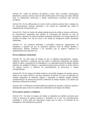 Artículo 94.- Todas las oberturas de paredes y pisos, fosos, escaleras, montacargas,
plataformas, terrazas y demás zonas elevadas donde pueda existir riesgo de caídas, deberán
tener la señalización, protección y demás características necesarias para prevenir
accidentes.

Artículo 95.- En las edificaciones de varios niveles existirán escaleras fijas o rampas con
las especificaciones técnicas adecuadas y las normas de seguridad que señale la
reglamentación de la presente Ley.

Artículo 96.- Todos los locales de trabajo tendrán puertas de salida en número suficiente y
de características apropiadas para facilitar la evacuación del personal en caso de
emergencia o desastre, las cuales no podrán mantenerse obstruidas o con seguro durante las
jornadas de trabajo. Las vías de acceso a las salidas de emergencia estarán claramente
señalizadas.

Artículo 97.- Las empresas dedicadas a actividades extractivas, agropecuarias, de
transportes y aquellos que por su naturaleza requieran sitios de trabajo distintos a
edificaciones, deberán someterse a los requisitos que al respecto establezca la
reglamentación de la presente Ley.

De las condiciones ambientales

Artículo 98.- En todo lugar de trabajo en que se empleen procedimientos, equipos,
máquinas, materiales o sustancias que den origen a condiciones ambientales que puedan
afectar la salud y seguridad de los trabajadores o su capacidad normal de trabajo, deberán
adoptarse las medidas de higiene y seguridad necesarias para controlar en forma efectiva
los agentes nocivos, y aplicarse los procedimientos de prevención y control
correspondientes.

Artículo 99.- En los lugares de trabajo donde no sea posible mantener los agentes nocivos
dentro de los valores límites a que hace referencia el artículo 110, una vez aplicadas las
medidas apropiadas de medicina, higiene y seguridad, se deberán adoptar métodos
complementarios de protección personal, limitación de trabajo humano y los demás que
determine el Ministerio de Salud.

Artículo 100.- El Ministerio de Salud establecerá métodos de muestreo, medición, análisis e
interpretación para evaluar las condiciones ambientales en los lugares de trabajo.

De los agentes químicos y biológicos

Artículo 101.- En todos los lugares de trabajo se adoptarán las medidas necesarias para
evitar la presencia de agentes químicos y biológicos en el aire con concentraciones,
cantidades o niveles tales que representen riesgos para la salud y el bienestar de los
trabajadores o de la población en general.
 