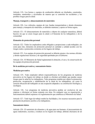 Artículo 119.- Los hornos y equipos de combustión deberán ser diseñados, construidos,
instalados, mantenidos y accionados de manera que se controlen los accidentes y los
posibles riesgos para la salud.

Manejo, transporte y almacenamiento de materiales

Artículo 120.- Los vehículos, equipos de izar, bandas transportadoras y demás elementos
para manejo y transporte de materiales, se deberán mantener y operar en forma segura.

Artículo 121.- El almacenamiento de materiales u objetos de cualquier naturaleza, deberá
hacerse sin que se creen riesgos para la salud o el bienestar de los trabajadores o de la
comunidad.

Elementos de protección personal

Artículo 122.- Todos los empleadores están obligados a proporcionar a cada trabajador, sin
costo para éste, elementos de protección personal en cantidad y calidad acordes con los
riesgos reales o potenciales existentes en los lugares de trabajo.

Artículo 123.- Los equipos de protección personal se deberán ajustar a las normas oficiales
y demás regulaciones técnicas y de seguridad aprobadas por el Gobierno.

Artículo 124.- El Ministerio de Salud reglamentará la dotación, el uso y la conservación de
los equipos de protección personal.

De la medicina preventiva y saneamiento básico

Medicina preventiva

Artículo 125.- Todo empleador deberá responsabilizarse de los programas de medicina
preventiva en los lugares de trabajo en donde se efectúen actividades que puedan causar
riesgos para la salud de los trabajadores. Tales programas tendrán por objeto la promoción,
protección, recuperación y rehabilitación de la salud de los trabajadores, así como la
correcta ubicación del trabajador en una ocupación adaptada a su constitución fisiológica y
sicológica.

Artículo 126.- Los programas de medicina preventiva podrán ser exclusivos de una
empresa o efectuarse en forma conjunta con otras. En cualquier caso su organización y
funcionamiento deberá sujetarse a la reglamentación que establezca el Ministerio de Salud.

Artículo 127.- Todo lugar de trabajo tendrá las facilidades y los recursos necesarios para la
prestación de primeros auxilios a los trabajadores.

Saneamiento básico

Artículo 128.- El suministro de alimentos y de agua para uso humano, el procesamiento de
aguas industriales, excretas y residuos en los lugares de trabajo, deberán efectuarse de tal
 