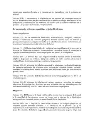 manera que garanticen la salud y el bienestar de los trabajadores y de la población en
general.

Artículo 129.- El tratamiento y la disposición de los residuos que contengan sustancias
tóxicas deberán realizarse por procedimientos que no produzcan riesgos para la salud de los
trabajadores y contaminación del ambiente, de acuerdo con las normas contenidas en la
presente Ley y demás disposiciones sobre la materia.

De las sustancias peligrosas -plaguicidas- artículos Pirotécnicos

Sustancias peligrosas

Artículo 130.- En la importación, fabricación, almacenamiento, transporte, comercio,
manejo o disposición de sustancias peligrosas deberán tomarse todas las medidas y
precauciones necesarias para prevenir daños a la salud humana, animal o al ambiente, de
acuerdo con la reglamentación del Ministerio de Salud.

Artículo 131.- El Ministerio de Salud podrá prohibir el uso o establecer restricciones para la
importación, fabricación, transporte, almacenamiento, comercio y empleo de una sustancia
o producto cuando se considere altamente peligroso por razones de salud pública.

Artículo 132.- Las personas bajo cuya responsabilidad se efectúen labores de transporte,
empleo o disposición de sustancias peligrosas durante las cuales ocurran daños para la
salud pública o el ambiente, serán responsables de los perjuicios.

Artículo 133.- El Ministerio de Salud reglamentará lo relacionado con la clasificación de
las sustancias peligrosas, los requisitos sobre información, empaque, envase, embalaje,
transporte, rotulado y demás normas requeridas para prevenir los daños que esas sustancias
puedan causar.

Artículo 134.- El Ministerio de Salud determinará las sustancias peligrosas que deben ser
objeto de registro.

Artículo 135.- El Ministerio de Salud deberá efectuar, promover y coordinar las acciones
educativas, de investigación y de control que sean necesarias para una adecuada protección
de la salud individual y colectiva contra los efectos de sustancias peligrosas.

Plaguicidas

Artículo 136.- El Ministerio de Salud establecerá las normas para la protección de la salud
y la seguridad de las personas contra los riesgos que se deriven de la fabricación,
almacenamiento, transporte, comercio, uso o disposición de plaguicidas.

Artículo 137.- Para la importación, fabricación o comercio de cualquier plaguicida, se
requerirá registro expedido conforme a lo establecido en la presente Ley y su
reglamentación. Este registro solo podrá ser expedido por la autoridad competente cuando a
juicio del Ministerio de Salud el plaguicida en cuestión no represente un grave riesgo para
 