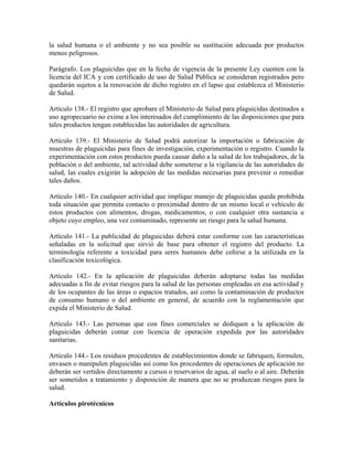 la salud humana o el ambiente y no sea posible su sustitución adecuada por productos
menos peligrosos.

Parágrafo. Los plaguicidas que en la fecha de vigencia de la presente Ley cuenten con la
licencia del ICA y con certificado de uso de Salud Pública se consideran registrados pero
quedarán sujetos a la renovación de dicho registro en el lapso que establezca el Ministerio
de Salud.

Artículo 138.- El registro que aprobare el Ministerio de Salud para plaguicidas destinados a
uso agropecuario no exime a los interesados del cumplimiento de las disposiciones que para
tales productos tengan establecidas las autoridades de agricultura.

Artículo 139.- El Ministerio de Salud podrá autorizar la importación o fabricación de
muestras de plaguicidas para fines de investigación, experimentación o registro. Cuando la
experimentación con estos productos pueda causar daño a la salud de los trabajadores, de la
población o del ambiente, tal actividad debe someterse a la vigilancia de las autoridades de
salud, las cuales exigirán la adopción de las medidas necesarias para prevenir o remediar
tales daños.

Artículo 140.- En cualquier actividad que implique manejo de plaguicidas queda prohibida
toda situación que permita contacto o proximidad dentro de un mismo local o vehículo de
estos productos con alimentos, drogas, medicamentos, o con cualquier otra sustancia u
objeto cuyo empleo, una vez contaminado, represente un riesgo para la salud humana.

Artículo 141.- La publicidad de plaguicidas deberá estar conforme con las características
señaladas en la solicitud que sirvió de base para obtener el registro del producto. La
terminología referente a toxicidad para seres humanos debe ceñirse a la utilizada en la
clasificación toxicológica.

Artículo 142.- En la aplicación de plaguicidas deberán adoptarse todas las medidas
adecuadas a fin de evitar riesgos para la salud de las personas empleadas en esa actividad y
de los ocupantes de las áreas o espacios tratados, así como la contaminación de productos
de consumo humano o del ambiente en general, de acuerdo con la reglamentación que
expida el Ministerio de Salud.

Artículo 143.- Las personas que con fines comerciales se dediquen a la aplicación de
plaguicidas deberán contar con licencia de operación expedida por las autoridades
sanitarias.

Artículo 144.- Los residuos procedentes de establecimientos donde se fabriquen, formulen,
envasen o manipulen plaguicidas así como los procedentes de operaciones de aplicación no
deberán ser vertidos directamente a cursos o reservarios de agua, al suelo o al aire. Deberán
ser sometidos a tratamiento y disposición de manera que no se produzcan riesgos para la
salud.

Artículos pirotécnicos
 