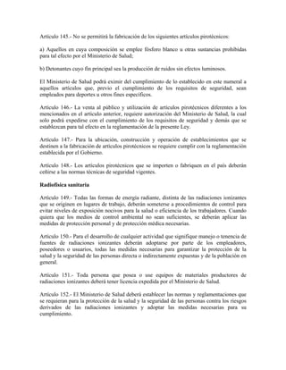 Artículo 145.- No se permitirá la fabricación de los siguientes artículos pirotécnicos:

a) Aquellos en cuya composición se emplee fósforo blanco u otras sustancias prohibidas
para tal efecto por el Ministerio de Salud;

b) Detonantes cuyo fin principal sea la producción de ruidos sin efectos luminosos.

El Ministerio de Salud podrá eximir del cumplimiento de lo establecido en este numeral a
aquellos artículos que, previo el cumplimiento de los requisitos de seguridad, sean
empleados para deportes u otros fines específicos.

Artículo 146.- La venta al público y utilización de artículos pirotécnicos diferentes a los
mencionados en el artículo anterior, requiere autorización del Ministerio de Salud, la cual
solo podrá expedirse con el cumplimiento de los requisitos de seguridad y demás que se
establezcan para tal efecto en la reglamentación de la presente Ley.

Artículo 147.- Para la ubicación, construcción y operación de establecimientos que se
destinen a la fabricación de artículos pirotécnicos se requiere cumplir con la reglamentación
establecida por el Gobierno.

Artículo 148.- Los artículos pirotécnicos que se importen o fabriquen en el país deberán
ceñirse a las normas técnicas de seguridad vigentes.

Radiofísica sanitaria

Artículo 149.- Todas las formas de energía radiante, distinta de las radiaciones ionizantes
que se originen en lugares de trabajo, deberán someterse a procedimientos de control para
evitar niveles de exposición nocivos para la salud o eficiencia de los trabajadores. Cuando
quiera que los medios de control ambiental no sean suficientes, se deberán aplicar las
medidas de protección personal y de protección médica necesarias.

Artículo 150.- Para el desarrollo de cualquier actividad que signifique manejo o tenencia de
fuentes de radiaciones ionizantes deberán adoptarse por parte de los empleadores,
poseedores o usuarios, todas las medidas necesarias para garantizar la protección de la
salud y la seguridad de las personas directa o indirectamente expuestas y de la población en
general.

Artículo 151.- Toda persona que posea o use equipos de materiales productores de
radiaciones ionizantes deberá tener licencia expedida por el Ministerio de Salud.

Artículo 152.- El Ministerio de Salud deberá establecer las normas y reglamentaciones que
se requieran para la protección de la salud y la seguridad de las personas contra los riesgos
derivados de las radiaciones ionizantes y adoptar las medidas necesarias para su
cumplimiento.
 