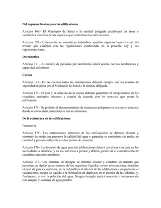 Del esquema básico para las edificaciones

Artículo 169.- El Ministerio de Salud o la entidad delegada establecerá las áreas y
volúmenes mínimos de los espacios que conforman las edificaciones.

Artículo 170.- Unicamente se consideran habitables aquellos espacios bajo el nivel del
terreno que cumplan con las regulaciones establecidas en la presente Ley y sus
reglamentaciones.

Dormitorios

Artículo 171.- El número de personas por dormitorio estará acorde con las condiciones y
capacidad del mismo.

Cocina

Artículo 172.- En las cocinas todas las instalaciones deberán cumplir con las normas de
seguridad exigidas por el Ministerio de Salud o la entidad delegada.

Artículo 173.- El área y la dotación de la cocina deberán garantizar el cumplimiento de los
requisitos sanitarios mínimos y estarán de acuerdo con los servicios que preste la
edificación.

Artículo 174.- Se prohibe el almacenamiento de sustancias peligrosas en cocinas o espacios
donde se almacenen, manipulen o sirvan alimentos.

De la estructura de las edificaciones

Fontanería

Artículo 175.- Las instalaciones interiores de las edificaciones se deberán diseñar y
construir de modo que preserve la calidad del agua y garantice su suministro sin ruido, en
cantidad y presión suficientes en los puntos de consumo.

Artículo 176.- La dotación de agua para las edificaciones deberá calcularse con base en las
necesidades a satisfacer y en los servicios a prestar y deberá garantizar el cumplimiento de
requisitos sanitarios mínimos.

Artículo 177.- Los sistemas de desagüe se deberán diseñar y construir de manera que
permitan un rápido escurrimiento de los requisitos líquidos, eviten obstrucciones, impidan
el paso de gases y animales, de la red pública al interior de las edificaciones, no permitan el
vaciamiento, escape de líquido o la formación de depósitos en el interior de las tuberías, y,
finalmente, eviten la polución del agua. Ningún desagüe tendrá conexión o interconexión
con tanques y sistemas de agua potable.
 