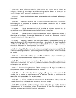 Artículo 178.- Toda edificación ubicada dentro de un área servida por un sistema de
suministro público de agua, estará obligatoriamente conectada a éste, en el plazo y las
condiciones que señale la entidad encargada del control.

Artículo 179.- Ningún aparato sanitario podrá producir en su funcionamiento polución por
contraflujo.

Artículo 180.- Las tuberías utilizadas para las instalaciones interiores de las edificaciones
cumplirán con los requisitos de calidad e identificación establecidos por la entidad
encargada de control.

Artículo 181.- La entidad administradora de los servicios de agua y/o desagües para las
edificaciones construirá las conexiones domiciliarias correspondientes.

Artículo 182.- La conservación de la instalación sanitaria interna, a partir del registro o
dispositivo de regulación, corresponde al usuario de la misma. Será obligatorio el uso de
este registro o dispositivo de regulación.

Artículo 183.- Cada uno de los pisos que conforman una edificación estará dotado de un
equipo de interrupción del sistema de abastecimiento y distribución de agua. Además, la
entidad encargada del control podrá establecer la obligación de instalar equipos adicionales
en aquellos espacios de un mismo piso que lo requieran.

Artículo 184.- Se prohibe hacer conexión entre un sistema privado y un sistema público de
suministro de agua potable salvo que se obtenga aprobación previa de la entidad encargada
del control.

Artículo 185.- Todo aparato sanitario debe estar dotado de trampa con sello hidráulico y se
recubrirá con material impermeable, liso y de fácil lavado.

Artículo 186.- Los inodoros deberán funcionar de tal manera que asegure su permanente
limpieza en cada descarga. Los artefactos sanitarios cumplirán con los requisitos que fije la
entidad encargada del control.

Artículo 187.- Los lavaderos y lavaplatos deberán estar provistos de dispositivos adecuados
que impidan el paso de sólidos a los sistemas de desagües.

Artículo 188.- En toda edificación, el número y tipo de los aparatos sanitarios estarán de
acuerdo con el número y requerimientos de las personas servidas de acuerdo con lo
establecido en la presente Ley y su reglamentación.

Artículo 189.- Se prohibe conectar unidades moledoras de desperdicios a los sistemas de
fontanería, sin previa aprobación de la entidad encargada de control.

Artículo 190.- Cuando los residuos contengan sólidos o líquidos que puedan afectar el
funcionamiento de los colectores de las edificaciones o de los colectores públicos se
instalarán separadores en sitios que permitan su limpieza.
 
