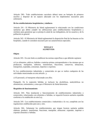 Artículo 240.- Todo establecimiento carcelario deberá tener un botiquín de primeros
auxilios y disponer de un espacio adecuado con los implementos necesarios para
enfermería.

De los establecimientos hospitalarios y similares

Artículo 241.- El Ministerio de Salud reglamentará lo relacionado con las condiciones
sanitarias que deben cumplir las edificaciones para establecimientos hospitalarios y
similares para garantizar que se proteja la salud de sus trabajadores, de los usuarios y de la
población en general.

Artículo 242.- El Ministerio de Salud reglamentará la disposición final de las basuras en los
hospitales, cuando lo considere necesario por sus características especiales.


                                        TITULO V
                                       ALIMENTOS

Objeto

Artículo 243.- En este título se establecen las normas específicas a que deberán sujetarse:

a) Los alimentos, aditivos, bebidas o materias primas correspondientes o las mismas que se
produzcan, manipulen, elaboren, transformen, fraccionen, conserven, almacenen,
transporten, expendan, consuman, importen o exporten;

b) Los establecimientos industriales y comerciales en que se realice cualquiera de las
actividades mencionadas en este artículo ; y

c) El personal y el transporte relacionado con ellos.

Parágrafo. En la expresión bebidas se incluyen las alcohólicas, analcohólicas no
alimenticias, estimulantes y otras que el Ministerio de Salud determine.

Requisitos de funcionamiento

Artículo 244.- Para instalación y funcionamiento de establecimientos industriales o
comerciales, relacionados con alimentos o bebidas, se requerirá licencia sanitaria expedida
conforme a lo establecido en esta Ley.

Artículo 245.- Los establecimientos comerciales e industriales a la vez, cumplirán con las
regulaciones establecidas para uno y otro.

Artículo 246.- Solamente los establecimientos que tengan licencia sanitaria podrán
elaborar, producir, transformar, fraccionar, manipular, almacenar, expender, importar o
exportar alimentos o bebidas.
 