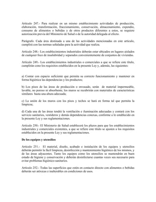 Artículo 247.- Para realizar en un mismo establecimiento actividades de producción,
elaboración, transformación, fraccionamiento, conservación, almacenamiento, expendio,
consumo de alimentos o bebidas y de otros productos diferentes a estos, se requiere
autorización previa del Ministerio de Salud o de la autoridad delegada al efecto.

Parágrafo. Cada área destinada a una de las actividades mencionadas en este artículo,
cumplirá con las normas señaladas para la actividad que realiza.

Artículo 248.- Los establecimientos industriales deberán estar ubicados en lugares aislados
de cualquier foco de insalubridad y separados convenientemente de conjuntos de viviendas.

Artículo 249.- Los establecimientos industriales o comerciales a que se refiere este título,
cumplirán cono los requisitos establecidos en la presente Ley y, además, las siguientes:


a) Contar con espacio suficiente que permita su correcto funcionamiento y mantener en
forma higiénica las dependencias y los productos;

b) Los pisos de las áreas de producción o envasado, serán de material impermeable,
lavable, no poroso ni absorbente, los muros se recubrirán con materiales de características
similares hasta una altura adecuada;

c) La unión de los muros con los pisos y techos se hará en forma tal que permita la
limpieza;

d) Cada una de las áreas tendrá la ventilación e iluminación adecuadas y contará con los
servicio sanitarios, vestideros y demás dependencias conexas, conforme a lo establecido en
la presente Ley y sus reglamentaciones.

Artículo 250.- El Ministerio de Salud establecerá los plazos para que los establecimientos
industriales y comerciales existentes, a que se refiere este título se ajusten a los requisitos
establecidos en la presente Ley y sus reglamentaciones.

De los equipos y utensilios

Artículo 251.- El material, diseño, acabado e instalación de los equipos y utensilios
deberán permitir la fácil limpieza, desinfección y mantenimiento higiénico de los mismos, y
de las áreas adyacentes. Tanto los equipos como los utensilios se mantendrán en buen
estado de higiene y conservación y deberán desinfectarse cuantas veces sea necesario para
evitar problemas higiénico-sanitarios.

Artículo 252.- Todas las superficies que estén en contacto directo con alimentos o bebidas
deberán ser atóxicas e inalterables en condiciones de usos.
 