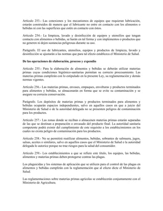 Artículo 253.- Las conexiones y los mecanismos de equipos que requieran lubricación,
estarán construidos de manera que el lubricante no entre en contacto con los alimentos o
bebidas ni con las superficies que estén en contacto con éstos.

Artículo 254.- La limpieza, lavado y desinfección de equipos y utensilios que tengan
contacto con alimentos o bebidas, se harán en tal forma y con implementos o productos que
no generen ni dejen sustancias peligrosas durante su uso.

Parágrafo. El uso de lubricantes, utensilios, equipos y productos de limpieza, lavado y
desinfección se ajustarán a las normas que para tal efecto establezca el Ministerio de Salud.

De las operaciones de elaboración, proceso y expendio

Artículo 255.- Para la elaboración de alimentos y bebidas se deberán utilizar materias
primas cuyas condiciones higiénico-sanitarias permitan su correcto procesamiento. Las
materias primas cumplirán con lo estipulado en la presente Ley, su reglamentación y demás
normas vigentes.

Artículo 256.- Las materias primas, envases, empaques, envolturas y productos terminados
para alimentos y bebidas, se almacenarán en forma que se evite su contaminación y se
asegure su correcta conservación.

Parágrafo. Los depósitos de materias primas y productos terminados para alimentos y
bebidas ocuparán espacios independientes, salvo en aquellos casos en que a juicio del
Ministerio de Salud o de la autoridad delegada no se presenten peligros de contaminación
para los productos.

Artículo 257.- Las zonas donde se reciban o almacenen materias primas estarán separadas
de las que se destinan a preparación o envasado del producto final. La autoridad sanitaria
competente podrá eximir del cumplimiento de este requisito a los establecimientos en los
cuales no exista peligro de contaminación para los productos.

Artículo 258.- No se permitirá reutilizar alimentos, bebidas, sobrantes de salmuera, jugos,
salsas, aceites o similares, salvo en aquellos casos que el Ministerio de Salud o la autoridad
delegada lo autorice porque no trae riesgos para la salud del consumidor.

Artículo 259.- Los establecimientos a que se refiere este título, los equipos, las bebidas,
alimentos y materias primas deben protegerse contras las plagas.

Los plaguicidas y los sistemas de aplicación que se utilicen para el control de las plagas en
alimentos y bebidas cumplirán con la reglamentación que al efecto dicte el Ministerio de
Salud.

Las reglamentaciones sobre materias primas agrícolas se establecerán conjuntamente con el
Ministerio de Agricultura.
 
