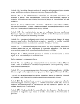 Artículo 260.- Se prohibe el almacenamiento de sustancias peligrosas en cocinas o espacios
en que se elaboren, produzcan, almacenen o envasen alimentos o bebidas.

Artículo 261.- En los establecimientos comerciales las actividades relacionadas con
alimentos o bebidas, como fraccionamiento, elaboración, almacenamiento, empaque y
expendio, deben efectuarse en áreas que no ofrezcan peligro de contaminación para los
productos.

Artículo 262.- En los establecimientos comerciales o industriales a que se refiere este título,
los espacios destinados a vivienda o dormitorio deberán estar totalmente separados de los
dedicados a las actividades propias de los establecimientos.

Artículo 263.- Los establecimientos en que se produzcan, elaboren, transformen,
fraccionen, expenden, consumen o almacenen productos de fácil descomposición contarán
con equipos de refrigeración adecuados y suficientes.

Artículo 264.- Los establecimientos a que se refiere este título deberán disponer de agua y
elementos para lavado y desinfección de sus equipos y utensilios en cantidad y calidad
suficientes para mantener sus condiciones adecuadas de higiene y limpieza.

Artículo 265.- En los establecimientos a que se refiere este título se prohibe la entrada de
personas desprovistas de los implementos de protección adecuados a las áreas de
procesamiento, para evitar la contaminación de los alimentos o bebidas.

Parágrafo. No se deberá permitir la presencia de animales en las áreas donde se realice
alguna de las actividades a que se refiere este título.

De los empaques, o envases y envolturas

Artículo 266.- Las superficies que estén en contacto con los alimentos o bebidas deben ser
inertes a éstos, no modificar sus características organolépticas o físico-químicas y, además,
estar libres de contaminación.

Artículo 267.- Los envases, empaques o envolturas que se utilicen en alimentos o bebidas
deberán cumplir con las reglamentaciones que para tal efecto expida el Ministerio de Salud.

 Artículo 268.- Se prohibe empacar o envasar alimentos o bebidas en empaques o envases
deteriorados, o que se hayan utilizado anteriormente para sustancias peligrosas.

Artículo 269.- La reutilización de envases o empaques, que no hayan sido utilizados
anteriormente para sustancias peligrosas, se permitirá únicamente cuando estos envases o
empaques no ofrezcan peligro de contaminación para los alimentos o bebidas, una vez
lavados, desinfectados o esterilizados.

Artículo 270.- Queda prohibido la comercialización de alimentos o bebidas, que se
encuentren en recipientes cuyas marcas o leyendas correspondan a otros fabricantes o
productos.
 