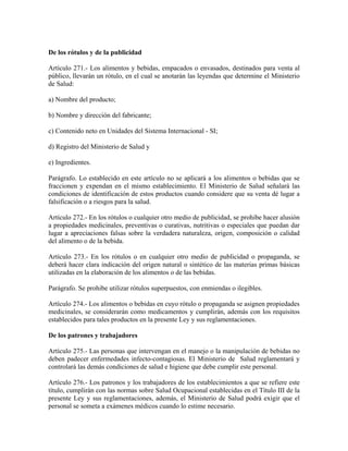 De los rótulos y de la publicidad

Artículo 271.- Los alimentos y bebidas, empacados o envasados, destinados para venta al
público, llevarán un rótulo, en el cual se anotarán las leyendas que determine el Ministerio
de Salud:

a) Nombre del producto;

b) Nombre y dirección del fabricante;

c) Contenido neto en Unidades del Sistema Internacional - SI;

d) Registro del Ministerio de Salud y

e) Ingredientes.

Parágrafo. Lo establecido en este artículo no se aplicará a los alimentos o bebidas que se
fraccionen y expendan en el mismo establecimiento. El Ministerio de Salud señalará las
condiciones de identificación de estos productos cuando considere que su venta dé lugar a
falsificación o a riesgos para la salud.

Artículo 272.- En los rótulos o cualquier otro medio de publicidad, se prohibe hacer alusión
a propiedades medicinales, preventivas o curativas, nutritivas o especiales que puedan dar
lugar a apreciaciones falsas sobre la verdadera naturaleza, origen, composición o calidad
del alimento o de la bebida.

Artículo 273.- En los rótulos o en cualquier otro medio de publicidad o propaganda, se
deberá hacer clara indicación del origen natural o sintético de las materias primas básicas
utilizadas en la elaboración de los alimentos o de las bebidas.

Parágrafo. Se prohibe utilizar rótulos superpuestos, con enmiendas o ilegibles.

Artículo 274.- Los alimentos o bebidas en cuyo rótulo o propaganda se asignen propiedades
medicinales, se considerarán como medicamentos y cumplirán, además con los requisitos
establecidos para tales productos en la presente Ley y sus reglamentaciones.

De los patrones y trabajadores

Artículo 275.- Las personas que intervengan en el manejo o la manipulación de bebidas no
deben padecer enfermedades infecto-contagiosas. El Ministerio de Salud reglamentará y
controlará las demás condiciones de salud e higiene que debe cumplir este personal.

Artículo 276.- Los patronos y los trabajadores de los establecimientos a que se refiere este
título, cumplirán con las normas sobre Salud Ocupacional establecidas en el Título III de la
presente Ley y sus reglamentaciones, además, el Ministerio de Salud podrá exigir que el
personal se someta a exámenes médicos cuando lo estime necesario.
 