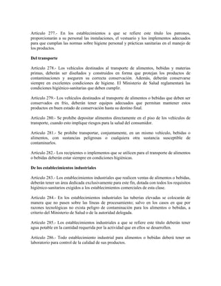 Artículo 277.- En los establecimientos a que se refiere este título los patronos,
proporcionarán a su personal las instalaciones, el vestuario y los implementos adecuados
para que cumplan las normas sobre higiene personal y prácticas sanitarias en el manejo de
los productos.

Del transporte

Artículo 278.- Los vehículos destinados al transporte de alimentos, bebidas y materias
primas, deberán ser diseñados y construidos en forma que protejan los productos de
contaminaciones y aseguren su correcta conservación. Además, deberán conservarse
siempre en excelentes condiciones de higiene. El Ministerio de Salud reglamentará las
condiciones higiénico-sanitarias que deben cumplir.

Artículo 279.- Los vehículos destinados al transporte de alimentos o bebidas que deben ser
conservados en frío, deberán tener equipos adecuados que permitan mantener estos
productos en buen estado de conservación hasta su destino final.

Artículo 280.- Se prohibe depositar alimentos directamente en el piso de los vehículos de
transporte, cuando esto implique riesgos para la salud del consumidor.

Artículo 281.- Se prohibe transportar, conjuntamente, en un mismo vehículo, bebidas o
alimentos, con sustancias peligrosas o cualquiera otra sustancia susceptible de
contaminarlos.

Artículo 282.- Los recipientes o implementos que se utilicen para el transporte de alimentos
o bebidas deberán estar siempre en condiciones higiénicas.

De los establecimientos industriales

Artículo 283.- Los establecimientos industriales que realicen ventas de alimentos o bebidas,
deberán tener un área dedicada exclusivamente para este fin, dotada con todos los requisitos
higiénico-sanitarios exigidos a los establecimientos comerciales de esta clase.

Artículo 284.- En los establecimientos industriales las tuberías elevadas se colocarán de
manera que no pasen sobre las líneas de procesamiento; salvo en los casos en que por
razones tecnológicas no exista peligro de contaminación para los alimentos o bebidas, a
criterio del Ministerio de Salud o de la autoridad delegada.

Artículo 285.- Los establecimientos industriales a que se refiere este título deberán tener
agua potable en la cantidad requerida por la actividad que en ellos se desarrollen.

Artículo 286.- Todo establecimiento industrial para alimentos o bebidas deberá tener un
laboratorio para control de la calidad de sus productos.
 