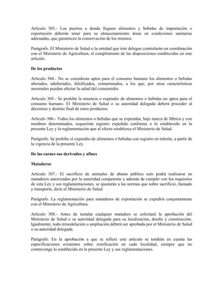 Artículo 303.- Los puertos a donde lleguen alimentos y bebidas de importación o
exportación deberán tener para su almacenamiento áreas en condiciones sanitarias
adecuadas, que garanticen la conservación de los mismos.

Parágrafo. El Ministerio de Salud o la entidad que éste delegue controlarán en coordinación
con el Ministerio de Agricultura, el cumplimiento de las disposiciones establecidas en este
artículo.

De los productos

Artículo 304.- No se consideran aptos para el consumo humano los alimentos o bebidas
alterados, adulterados, falsificados, contaminados, a los que, por otras características
anormales puedan afectar la salud del consumidor.

Artículo 305.- Se prohibe la tenencia o expendio de alimentos o bebidas no aptos para el
consumo humano. El Ministerio de Salud o su autoridad delegada deberá proceder al
decomiso y destino final de estos productos.

Artículo 306.- Todos los alimentos o bebidas que se expendan, bajo marca de fábrica y con
nombres determinados, requerirán registro expedido conforme a lo establecido en la
presente Ley y la reglamentación que al efecto establezca el Ministerio de Salud.

Parágrafo. Se prohibe el expendio de alimentos o bebidas con registro en trámite, a partir de
la vigencia de la presente Ley.

De las carnes sus derivados y afines

Mataderos

Artículo 307.- El sacrificio de animales de abasto público solo podrá realizarse en
mataderos autorizados por la autoridad competente y además de cumplir con los requisitos
de esta Ley y sus reglamentaciones, se ajustarán a las normas que sobre sacrificio, faenado
y transporte, dicte el Ministerio de Salud.

Parágrafo. La reglamentación para mataderos de exportación se expedirá conjuntamente
con el Ministerio de Agricultura.

Artículo 308.- Antes de instalar cualquier matadero se solicitará la aprobación del
Ministerio de Salud o su autoridad delegada para su localización, diseño y construcción.
Igualmente, toda remodelación o ampliación deberá ser aprobada por el Ministerio de Salud
o su autoridad delegada.

Parágrafo. En la aprobación a que se refiere este artículo se tendrán en cuenta las
especificaciones existentes sobre zonificación en cada localidad, siempre que no
contravenga lo establecido en la presente Ley y sus reglamentaciones.
 