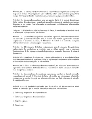 Artículo 309.- El terreno para la localización de los mataderos cumplirá con los requisitos
exigidos en el título IV de la presente Ley, y además, deberá tener suficiente agua potable,
energía eléctrica y facilidades para tratamiento, evacuación y disposición de residuos.

Artículo 310.- Los mataderos deberán tener un registro diario de la entrada de animales.
Dicho registro deberá contener: procedencia específica, número de sacrificios, rechazos o
decomisos y sus causas. Esta información se suministrará periódicamente a la autoridad
sanitaria competente.

Parágrafo. El Ministerio de Salud reglamentará la forma de recolección y la utilización de
la información a que se refiere este artículo.

Artículo 311.- Los mataderos dispondrán de corrales separados para cada especie animal
con capacidad y facilidad suficientes para el examen ante-mortem y para aislar animales
sospechosos o enfermos. Además, el Ministerio de Salud o su autoridad delegada,
establecerán requisitos adicionales para los corrales.

Artículo 312.- El Ministerio de Salud, conjuntamente con el Ministerio de Agricultura,
reglamentarán las condiciones y requisitos que se deben cumplir para el adecuado
funcionamiento de los mataderos, cuando lo consideren necesario, dispongan de plaza de
ferias anexa.

Artículo 313.- Para efectos de prevención y control epidemiológico, se procederá conforme
a las normas establecidas en la presente Ley y su reglamentación cuando se presenten casos
de enfermedad infecto-contagiosa en los animales.

Artículo 314.- Cuando lo determine el Ministerio de Salud, los mataderos dispondrán de un
lugar anexo a los corrales, destinado al lavado y desinfección de los vehículos empleados
en el transporte de animales.

Artículo 315.- Los mataderos dispondrán de secciones de sacrificio o faenado separadas
para cada especie animal. El Ministerio de Salud o la entidad que este delegue, señalará los
casos en que se permita el uso de una misma sección para sacrificio o faenado de animales
de especies diferentes.


Artículo 316.- Los mataderos destinados para el sacrificio de bovinos deberán tener,
además de las áreas a que se refieren los artículos anteriores, las siguientes:

a) De lavado y preparación de vísceras blancas;

b) De lavado y preparación de vísceras rojas;

c) De pieles y patas;

d) De cabezas;
 