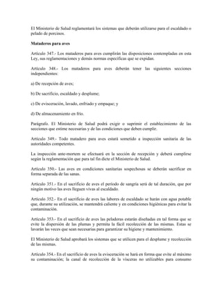 El Ministerio de Salud reglamentará los sistemas que deberán utilizarse para el escaldado o
pelado de porcinos.

Mataderos para aves

Artículo 347.- Los mataderos para aves cumplirán las disposiciones contempladas en esta
Ley, sus reglamentaciones y demás normas específicas que se expidan.

Artículo 348.- Los mataderos para aves deberán tener las siguientes secciones
independientes:

a) De recepción de aves;

b) De sacrificio, escaldado y desplume;

c) De evisceración, lavado, enfriado y empaque; y

d) De almacenamiento en frío.

Parágrafo. El Ministerio de Salud podrá exigir o suprimir el establecimiento de las
secciones que estime necesarias y de las condiciones que deben cumplir.

Artículo 349.- Todo matadero para aves estará sometido a inspección sanitaria de las
autoridades competentes.

La inspección ante-mortem se efectuará en la sección de recepción y deberá cumplirse
según la reglamentación que para tal fin dicte el Ministerio de Salud.

Artículo 350.- Las aves en condiciones sanitarias sospechosas se deberán sacrificar en
forma separada de las sanas.

Artículo 351.- En el sacrificio de aves el período de sangría será de tal duración, que por
ningún motivo las aves lleguen vivas al escaldado.

Artículo 352.- En el sacrificio de aves las labores de escaldado se harán con agua potable
que, durante su utilización, se mantendrá caliente y en condiciones higiénicas para evitar la
contaminación.

Artículo 353.- En el sacrificio de aves las peladoras estarán diseñadas en tal forma que se
evite la dispersión de las plumas y permita la fácil recolección de las mismas. Estas se
lavarán las veces que sean necesarias para garantizar su higiene y mantenimiento.

El Ministerio de Salud aprobará los sistemas que se utilicen para el desplume y recolección
de las mismas.

Artículo 354.- En el sacrificio de aves la evisceración se hará en forma que evite al máximo
su contaminación; la canal de recolección de la vísceras no utilizables para consumo
 