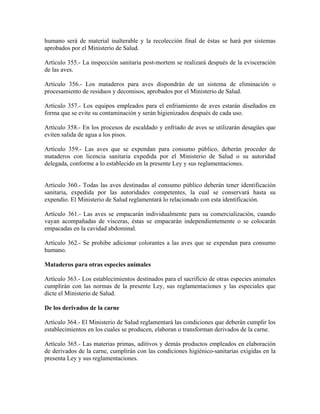 humano será de material inalterable y la recolección final de éstas se hará por sistemas
aprobados por el Ministerio de Salud.

Artículo 355.- La inspección sanitaria post-mortem se realizará después de la evisceración
de las aves.

Artículo 356.- Los mataderos para aves dispondrán de un sistema de eliminación o
procesamiento de residuos y decomisos, aprobados por el Ministerio de Salud.

Artículo 357.- Los equipos empleados para el enfriamiento de aves estarán diseñados en
forma que se evite su contaminación y serán higienizados después de cada uso.

Artículo 358.- En los procesos de escaldado y enfriado de aves se utilizarán desagües que
eviten salida de agua a los pisos.

Artículo 359.- Las aves que se expendan para consumo público, deberán proceder de
mataderos con licencia sanitaria expedida por el Ministerio de Salud o su autoridad
delegada, conforme a lo establecido en la presente Ley y sus reglamentaciones.


Artículo 360.- Todas las aves destinadas al consumo público deberán tener identificación
sanitaria, expedida por las autoridades competentes, la cual se conservará hasta su
expendio. El Ministerio de Salud reglamentará lo relacionado con esta identificación.

Artículo 361.- Las aves se empacarán individualmente para su comercialización, cuando
vayan acompañadas de vísceras, éstas se empacarán independientemente o se colocarán
empacadas en la cavidad abdominal.

Artículo 362.- Se prohibe adicionar colorantes a las aves que se expendan para consumo
humano.

Mataderos para otras especies animales

Artículo 363.- Los establecimientos destinados para el sacrificio de otras especies animales
cumplirán con las normas de la presente Ley, sus reglamentaciones y las especiales que
dicte el Ministerio de Salud.

De los derivados de la carne

Artículo 364.- El Ministerio de Salud reglamentará las condiciones que deberán cumplir los
establecimientos en los cuales se producen, elaboran o transforman derivados de la carne.

Artículo 365.- Las materias primas, aditivos y demás productos empleados en elaboración
de derivados de la carne, cumplirán con las condiciones higiénico-sanitarias exigidas en la
presenta Ley y sus reglamentaciones.
 
