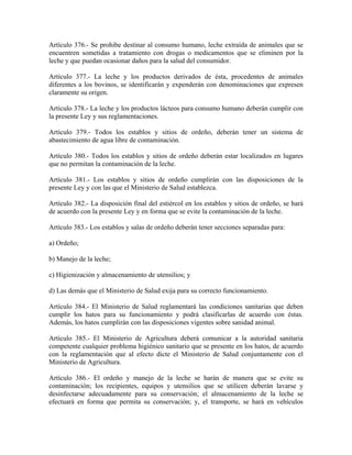 Artículo 376.- Se prohibe destinar al consumo humano, leche extraída de animales que se
encuentren sometidas a tratamiento con drogas o medicamentos que se eliminen por la
leche y que puedan ocasionar daños para la salud del consumidor.

Artículo 377.- La leche y los productos derivados de ésta, procedentes de animales
diferentes a los bovinos, se identificarán y expenderán con denominaciones que expresen
claramente su origen.

Artículo 378.- La leche y los productos lácteos para consumo humano deberán cumplir con
la presente Ley y sus reglamentaciones.

Artículo 379.- Todos los establos y sitios de ordeño, deberán tener un sistema de
abastecimiento de agua libre de contaminación.

Artículo 380.- Todos los establos y sitios de ordeño deberán estar localizados en lugares
que no permitan la contaminación de la leche.

Artículo 381.- Los establos y sitios de ordeño cumplirán con las disposiciones de la
presente Ley y con las que el Ministerio de Salud establezca.

Artículo 382.- La disposición final del estiércol en los establos y sitios de ordeño, se hará
de acuerdo con la presente Ley y en forma que se evite la contaminación de la leche.

Artículo 383.- Los establos y salas de ordeño deberán tener secciones separadas para:

a) Ordeño;

b) Manejo de la leche;

c) Higienización y almacenamiento de utensilios; y

d) Las demás que el Ministerio de Salud exija para su correcto funcionamiento.

Artículo 384.- El Ministerio de Salud reglamentará las condiciones sanitarias que deben
cumplir los hatos para su funcionamiento y podrá clasificarlas de acuerdo con éstas.
Además, los hatos cumplirán con las disposiciones vigentes sobre sanidad animal.

Artículo 385.- El Ministerio de Agricultura deberá comunicar a la autoridad sanitaria
competente cualquier problema higiénico sanitario que se presente en los hatos, de acuerdo
con la reglamentación que al efecto dicte el Ministerio de Salud conjuntamente con el
Ministerio de Agricultura.

Artículo 386.- El ordeño y manejo de la leche se        harán de manera que se evite su
contaminación; los recipientes, equipos y utensilios    que se utilicen deberán lavarse y
desinfectarse adecuadamente para su conservación;       el almacenamiento de la leche se
efectuará en forma que permita su conservación; y,      el transporte, se hará en vehículos
 