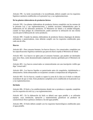 Artículo 398.- La leche reconstituida o la recombinada, deberá cumplir con los requisitos
higiénico-sanitarios establecidos en la presente Ley y sus reglamentaciones.

De las plantas elaboradoras de productos lácteos

Artículo 399.- Las plantas elaboradoras de productos lácteos cumplirán con las normas de
la presente Ley y sus reglamentaciones, y tendrán secciones independientes para la
elaboración de los diferentes productos. El Ministerio de Salud o su entidad delegada,
cuando no haya peligro de contaminación, podrá autorizar la utilización de una misma
sección para la fabricación de varios productos.

Artículo 400.- Cuando las plantas elaboradoras de productos lácteos dispongan de plantas
enfriadoras o pasterizadoras, éstas deberán cumplir con los requisitos establecidos para
cada una de ellas.

Huevos

Artículo 401.- Para consumo humano, los huevos frescos y los conservados, cumplirán con
las especificaciones higiénico-sanitarias que para tal efecto expida el Ministerio de Salud.

Artículo 402.- Los huevos no aptos para el consumo humano, que pueden ser destinados
para otros fines, serán desnaturalizados empleando sistemas aprobados por el Ministerio de
Salud.

Artículo 403.- Los huevos conservados se comercializarán con una inscripción visible que
diga "conservado".

Artículo 404.- Los huevos líquidos se pasterizarán antes de congelarlos, deshidratarlos o
almacenarlos. Serán almacenados en recipientes cerrados a temperatura de refrigeración.

Artículo 405.- En los huevos, cuando se separe la yema de la clara en el rótulo se indicará
el producto de que se trata. Estos productos cumplirán con lo establecido en la presente Ley
y sus reglamentaciones.

Del hielo

Artículo 406.- El hielo y los establecimientos donde éste se produzca o expenda, cumplirán
con los requisitos de esta Ley y sus reglamentaciones.

Artículo 407.- En la elaboración de hielo se deberá usar agua potable y se utilizarán
equipos, cuya instalación, operación y mantenimiento garanticen un producto de
características físico-químicas similares a las del agua potable.

Artículo 408.- El hielo deberá cumplir con los requisitos bacteriológicos establecidos para
el agua potable.
 