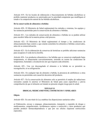 Artículo 419.- En los locales de elaboración o fraccionamiento de bebidas alcohólicas se
prohibe mantener productos no autorizados por la autoridad competente que modifiquen el
estado o la composición natural de las bebidas alcohólicas.

De la conservación de alimentos o bebidas

Artículo 420.- El Ministerio de Salud reglamentará los métodos o sistemas, los equipos y
las sustancias permitidas para la conservación de alimentos o bebidas.

Artículo 421.- Los métodos de conservación de alimentos o bebidas no se podrán utilizar
para encubrir fallas de la materia prima o del proceso.

Artículo 422.- El Ministerio de Salud reglamentará el tiempo y las condiciones de
almacenamiento bajo control, a que estarán sometidos los alimentos o bebidas conservados,
antes de su comercialización.

Artículo 423.- En la elaboración de conservas de hortalizas se prohibe adicionar sustancias
para recuperar el verde de la clorofila.

Artículo 424.- Los productos alimenticios o las bebidas que se conserven empleando bajas
temperaturas, se almacenarán convenientemente, teniendo en cuenta las condiciones de
temperatura, humedad y circulación de aire que requiera cada alimento.

Artículo 425.- Una vez descongelado el alimento o la bebida no se permitirá su
recongelación, ni su refrigeración.

Artículo 426.- En cualquier tipo de alimento o bebida, la presencia de antibióticos u otras
sustancias no permitidas será causal de decomiso del producto.

Artículo 427.- En la conservación de alimentos solo se permitirá el empleo de radiaciones
ionizantes cuando lo autorice el Ministerio de Salud para casos específicos y previa
comprobación de que el alimento así tratado no presente ningún riesgo para la salud.

                             TITULO VI
            DROGAS, MEDICAMENTOS, COSMETICOS Y SIMILARES

Objeto

Artículo 428.- En este título la Ley establece las disposiciones sanitarias sobre:

a) Elaboración, envase o empaque, almacenamiento, transporte y expendio de drogas y
medicamentos, estupefacientes, sicofármacos sujetos a restricción y otros productos que
puedan producir farmacodependencia o que por sus efectos requieran restricciones
especiales;
 