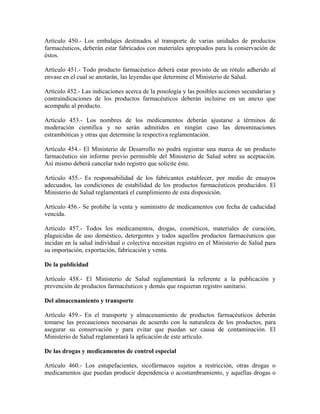 Artículo 450.- Los embalajes destinados al transporte de varias unidades de productos
farmacéuticos, deberán estar fabricados con materiales apropiados para la conservación de
éstos.

Artículo 451.- Todo producto farmacéutico deberá estar provisto de un rótulo adherido al
envase en el cual se anotarán, las leyendas que determine el Ministerio de Salud.

Artículo 452.- Las indicaciones acerca de la posología y las posibles acciones secundarias y
contraindicaciones de los productos farmacéuticos deberán incluirse en un anexo que
acompañe al producto.

Artículo 453.- Los nombres de los medicamentos deberán ajustarse a términos de
moderación científica y no serán admitidos en ningún caso las denominaciones
estrambóticas y otras que determine la respectiva reglamentación.

Artículo 454.- El Ministerio de Desarrollo no podrá registrar una marca de un producto
farmacéutico sin informe previo permisible del Ministerio de Salud sobre su aceptación.
Así mismo deberá cancelar todo registro que solicite éste.

Artículo 455.- Es responsabilidad de los fabricantes establecer, por medio de ensayos
adecuados, las condiciones de estabilidad de los productos farmacéuticos producidos. El
Ministerio de Salud reglamentará el cumplimiento de esta disposición.

Artículo 456.- Se prohibe la venta y suministro de medicamentos con fecha de caducidad
vencida.

Artículo 457.- Todos los medicamentos, drogas, cosméticos, materiales de curación,
plaguicidas de uso doméstico, detergentes y todos aquellos productos farmacéuticos que
incidan en la salud individual o colectiva necesitan registro en el Ministerio de Salud para
su importación, exportación, fabricación y venta.

De la publicidad

Artículo 458.- El Ministerio de Salud reglamentará la referente a la publicación y
prevención de productos farmacéuticos y demás que requieran registro sanitario.

Del almacenamiento y transporte

Artículo 459.- En el transporte y almacenamiento de productos farmacéuticos deberán
tomarse las precauciones necesarias de acuerdo con la naturaleza de los productos, para
asegurar su conservación y para evitar que puedan ser causa de contaminación. El
Ministerio de Salud reglamentará la aplicación de este artículo.

De las drogas y medicamentos de control especial

Artículo 460.- Los estupefacientes, sicofármacos sujetos a restricción, otras drogas o
medicamentos que puedan producir dependencia o acostumbramiento, y aquellas drogas o
 