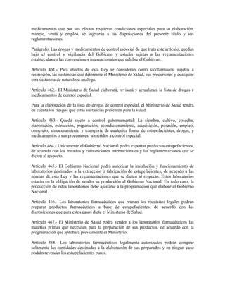 medicamentos que por sus efectos requieran condiciones especiales para su elaboración,
manejo, venta y empleo, se sujetarán a las disposiciones del presente título y sus
reglamentaciones.

Parágrafo. Las drogas y medicamentos de control especial de que trata este artículo, quedan
bajo el control y vigilancia del Gobierno y estarán sujetas a las reglamentaciones
establecidas en las convenciones internacionales que celebre el Gobierno.

Artículo 461.- Para efectos de esta Ley se consideran como sicofármacos, sujetos a
restricción, las sustancias que determine el Ministerio de Salud, sus precursores y cualquier
otra sustancia de naturaleza análoga.

Artículo 462.- El Ministerio de Salud elaborará, revisará y actualizará la lista de drogas y
medicamentos de control especial.

Para la elaboración de la lista de drogas de control especial, el Ministerio de Salud tendrá
en cuenta los riesgos que estas sustancias presenten para la salud.

Artículo 463.- Queda sujeto a control gubernamental: La siembra, cultivo, cosecha,
elaboración, extracción, preparación, acondicionamiento, adquisición, posesión, empleo,
comercio, almacenamiento y transporte de cualquier forma de estupefacientes, drogas, y
medicamentos o sus precursores, sometidos a control especial.

Artículo 464.- Unicamente el Gobierno Nacional podrá exportar productos estupefacientes,
de acuerdo con los tratados y convenciones internacionales y las reglamentaciones que se
dicten al respecto.

Artículo 465.- El Gobierno Nacional podrá autorizar la instalación y funcionamiento de
laboratorios destinados a la extracción o fabricación de estupefacientes, de acuerdo a las
normas de esta Ley y las reglamentaciones que se dicten al respecto. Estos laboratorios
estarán en la obligación de vender su producción al Gobierno Nacional. En todo caso, la
producción de estos laboratorios debe ajustarse a la programación que elabore el Gobierno
Nacional.

Artículo 466.- Los laboratorios farmacéuticos que reúnan los requisitos legales podrán
preparar productos farmacéuticos a base de estupefacientes, de acuerdo con las
disposiciones que para estos casos dicte el Ministerio de Salud.

Artículo 467.- El Ministerio de Salud podrá vender a los laboratorios farmacéuticos las
materias primas que necesiten para la preparación de sus productos, de acuerdo con la
programación que aprobará previamente el Ministerio.

Artículo 468.- Los laboratorios farmacéuticos legalmente autorizados podrán comprar
solamente las cantidades destinadas a la elaboración de sus preparados y en ningún caso
podrán revender los estupefacientes puros.
 