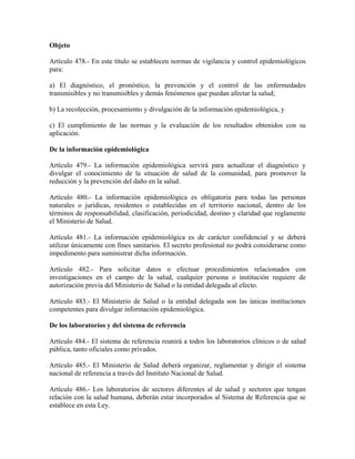 Objeto

Artículo 478.- En este título se establecen normas de vigilancia y control epidemiológicos
para:

a) El diagnóstico, el pronóstico, la prevención y el control de las enfermedades
transmisibles y no transmisibles y demás fenómenos que puedan afectar la salud;

b) La recolección, procesamiento y divulgación de la información epidemiológica, y

c) El cumplimiento de las normas y la evaluación de los resultados obtenidos con su
aplicación.

De la información epidemiológica

Artículo 479.- La información epidemiológica servirá para actualizar el diagnóstico y
divulgar el conocimiento de la situación de salud de la comunidad, para promover la
reducción y la prevención del daño en la salud.

Artículo 480.- La información epidemiológica es obligatoria para todas las personas
naturales o jurídicas, residentes o establecidas en el territorio nacional, dentro de los
términos de responsabilidad, clasificación, periodicidad, destino y claridad que reglamente
el Ministerio de Salud.

Artículo 481.- La información epidemiológica es de carácter confidencial y se deberá
utilizar únicamente con fines sanitarios. El secreto profesional no podrá considerarse como
impedimento para suministrar dicha información.

Artículo 482.- Para solicitar datos o efectuar procedimientos relacionados con
investigaciones en el campo de la salud, cualquier persona o institución requiere de
autorización previa del Ministerio de Salud o la entidad delegada al efecto.

Artículo 483.- El Ministerio de Salud o la entidad delegada son las únicas instituciones
competentes para divulgar información epidemiológica.

De los laboratorios y del sistema de referencia

Artículo 484.- El sistema de referencia reunirá a todos los laboratorios clínicos o de salud
pública, tanto oficiales como privados.

Artículo 485.- El Ministerio de Salud deberá organizar, reglamentar y dirigir el sistema
nacional de referencia a través del Instituto Nacional de Salud.

Artículo 486.- Los laboratorios de sectores diferentes al de salud y sectores que tengan
relación con la salud humana, deberán estar incorporados al Sistema de Referencia que se
establece en esta Ley.
 