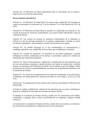 Artículo 40.- El Ministerio de Salud reglamentará todo lo relacionado con el manejo y
disposición de excretas de origen animal.

De las emisiones atmosféricas

Artículo 41.- El Ministerio de Salud fijará las normas sobre calidad del aire teniendo en
cuenta los postulados en la presente Ley y en los artículos 73 a 76 del Decreto-ley 2811 de
1974.

Artículo 42.- El Ministerio de Salud fijará de acuerdo a lo establecido en el artículo 41, las
normas de emisión de sustancias contaminantes, ya sea para fuentes individuales o para un
conjunto de fuentes.

Artículo 43.- Las normas de emisión de sustancias contaminantes de la atmósfera se
refieren a la tasa de descarga permitida de los agentes contaminantes, teniendo en cuenta
los factores topográficos, meteorológicos y demás características de la región.

Artículo 44.- Se prohibe descargar en el aire contaminantes en concentraciones y
cantidades superiores a las establecidas en las normas que se establezcan al respecto.

Artículo 45.- Cuando las emisiones a la atmósfera de una fuente sobrepasen o puedan
sobrepasar los límites establecidos en las normas, se procederá a aplicar los sistemas de
tratamiento que le permitan cumplirlos.

Artículo 46.- Para el funcionamiento, ampliación o modificación de toda instalación, que
por sus características constituya o pueda constituir una fuente de emisión fija, se deberá
solicitar la autorización del Ministerio de Salud o de la entidad en que éste delegue. Dicha
autorización no exime de responsabilidad por los efectos de contaminación producidos con
la operación del sistema.

Artículo 47.- En el caso de incumplimiento de los requisitos establecidos en la autorización,
el Ministerio de Salud aplicará las sanciones previstas en este Código y en la Ley 23 de
1973.

Artículo 48.- En cumplimiento de las normas sobre emisiones atmosféricas el Ministerio de
Salud podrá:

a) Exigir el cambio, modificación o adición de los elementos que a su juicio contribuyan a
mejorar la calidad de las descargas provenientes de fuentes móviles;

b) Impedir la circulación de fuentes móviles, cuando por las característica del modelo,
combustible o cualquier factor, exista la posibilidad de ser inoperante cualquier medida
correctiva;

c) Condicionar la circulación de fuentes móviles, cuando ello sea necesario, en atención a
las características atmosféricas y urbanísticas de las zonas de tránsito;
 