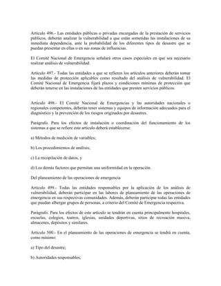 Artículo 496.- Las entidades públicas o privadas encargadas de la prestación de servicios
públicos, deberán analizar la vulnerabilidad a que están sometidas las instalaciones de su
inmediata dependencia, ante la probabilidad de los diferentes tipos de desastre que se
puedan presentar en ellas o en sus zonas de influencias.

El Comité Nacional de Emergencia señalará otros casos especiales en que sea necesario
realizar análisis de vulnerabilidad.

Artículo 497.- Todas las entidades a que se refieren los artículos anteriores deberán tomar
las medidas de protección aplicables como resultado del análisis de vulnerabilidad. El
Comité Nacional de Emergencia fijará plazos y condiciones mínimas de protección que
deberán tenerse en las instalaciones de las entidades que presten servicios públicos.


Artículo 498.- El Comité Nacional de Emergencias y las autoridades nacionales o
regionales competentes, deberán tener sistemas y equipos de información adecuados para el
diagnóstico y la prevención de los riesgos originados por desastres.

Parágrafo. Para los efectos de instalación o coordinación del funcionamiento de los
sistemas a que se refiere este artículo deberá establecerse:

a) Métodos de medición de variables;

b) Los procedimientos de análisis;

c) La recopilación de datos, y

d) Los demás factores que permitan una uniformidad en la operación.

Del planeamiento de las operaciones de emergencia

Artículo 499.- Todas las entidades responsables por la aplicación de los análisis de
vulnerabilidad, deberán participar en las labores de planeamiento de las operaciones de
emergencia en sus respectivas comunidades. Además, deberán participar todas las entidades
que puedan albergar grupos de personas, a criterio del Comité de Emergencia respectiva.

Parágrafo. Para los efectos de este artículo se tendrán en cuenta principalmente hospitales,
escuelas, colegios, teatros, iglesias, unidades deportivas, sitios de recreación masiva,
almacenes, depósitos y similares.

Artículo 500.- En el planeamiento de las operaciones de emergencia se tendrá en cuenta,
como mínimo:

a) Tipo del desastre;

b) Autoridades responsables;
 